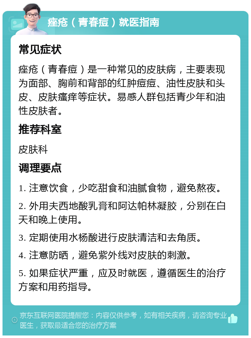 痤疮（青春痘）就医指南 常见症状 痤疮（青春痘）是一种常见的皮肤病，主要表现为面部、胸前和背部的红肿痘痘、油性皮肤和头皮、皮肤瘙痒等症状。易感人群包括青少年和油性皮肤者。 推荐科室 皮肤科 调理要点 1. 注意饮食，少吃甜食和油腻食物，避免熬夜。 2. 外用夫西地酸乳膏和阿达帕林凝胶，分别在白天和晚上使用。 3. 定期使用水杨酸进行皮肤清洁和去角质。 4. 注意防晒，避免紫外线对皮肤的刺激。 5. 如果症状严重，应及时就医，遵循医生的治疗方案和用药指导。