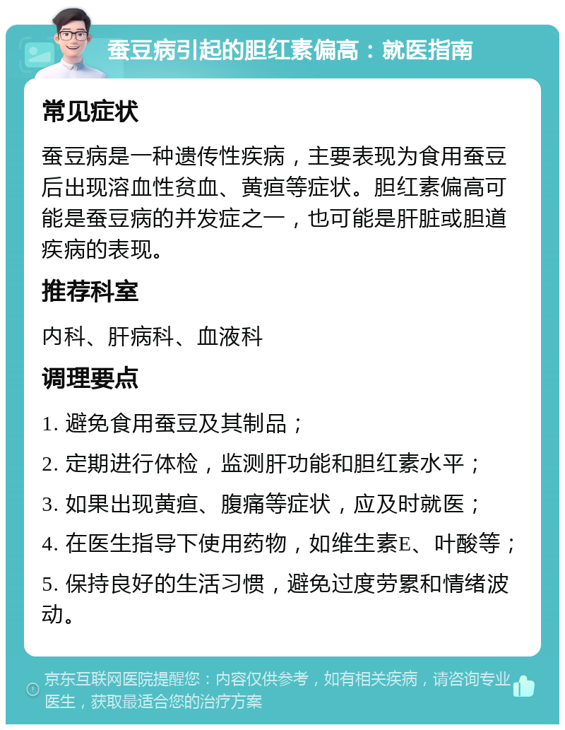 蚕豆病引起的胆红素偏高：就医指南 常见症状 蚕豆病是一种遗传性疾病，主要表现为食用蚕豆后出现溶血性贫血、黄疸等症状。胆红素偏高可能是蚕豆病的并发症之一，也可能是肝脏或胆道疾病的表现。 推荐科室 内科、肝病科、血液科 调理要点 1. 避免食用蚕豆及其制品； 2. 定期进行体检，监测肝功能和胆红素水平； 3. 如果出现黄疸、腹痛等症状，应及时就医； 4. 在医生指导下使用药物，如维生素E、叶酸等； 5. 保持良好的生活习惯，避免过度劳累和情绪波动。