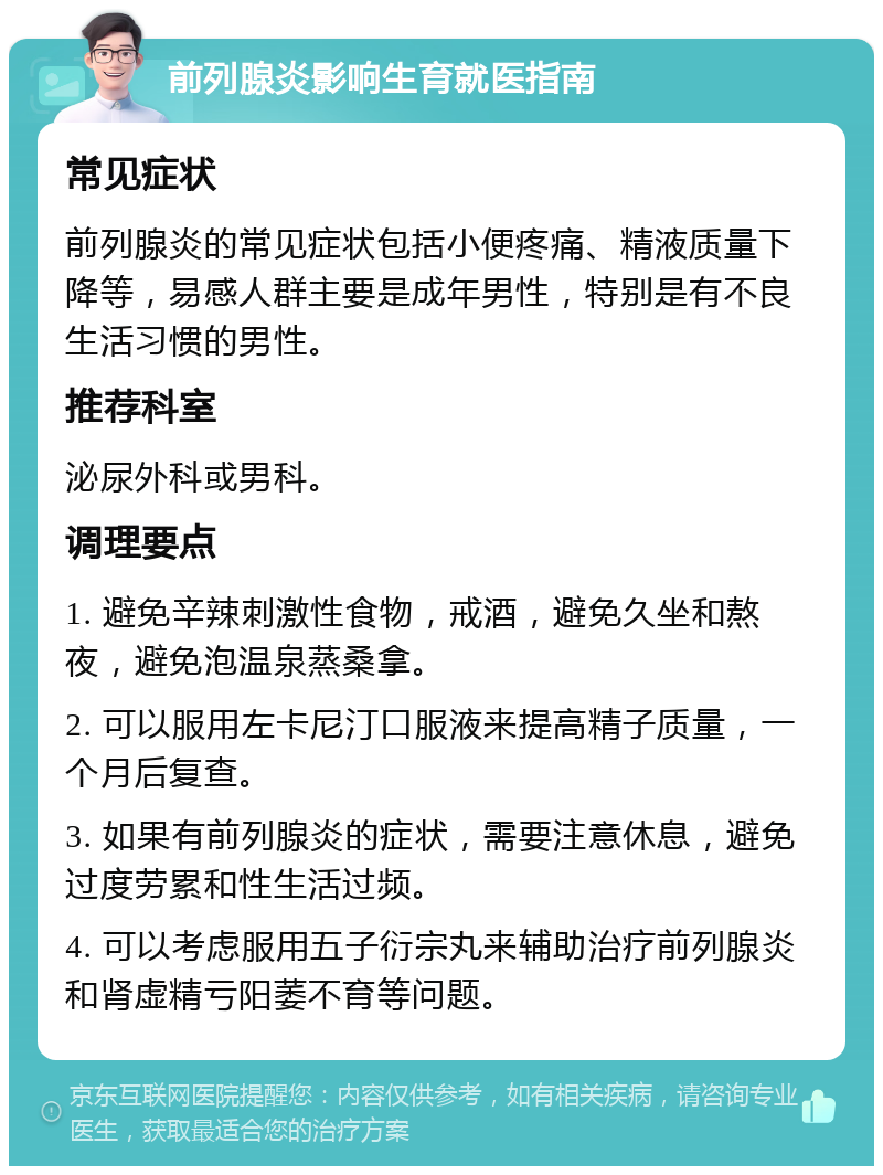 前列腺炎影响生育就医指南 常见症状 前列腺炎的常见症状包括小便疼痛、精液质量下降等，易感人群主要是成年男性，特别是有不良生活习惯的男性。 推荐科室 泌尿外科或男科。 调理要点 1. 避免辛辣刺激性食物，戒酒，避免久坐和熬夜，避免泡温泉蒸桑拿。 2. 可以服用左卡尼汀口服液来提高精子质量，一个月后复查。 3. 如果有前列腺炎的症状，需要注意休息，避免过度劳累和性生活过频。 4. 可以考虑服用五子衍宗丸来辅助治疗前列腺炎和肾虚精亏阳萎不育等问题。