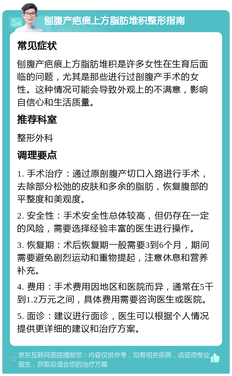 刨腹产疤痕上方脂肪堆积整形指南 常见症状 刨腹产疤痕上方脂肪堆积是许多女性在生育后面临的问题，尤其是那些进行过剖腹产手术的女性。这种情况可能会导致外观上的不满意，影响自信心和生活质量。 推荐科室 整形外科 调理要点 1. 手术治疗：通过原剖腹产切口入路进行手术，去除部分松弛的皮肤和多余的脂肪，恢复腹部的平整度和美观度。 2. 安全性：手术安全性总体较高，但仍存在一定的风险，需要选择经验丰富的医生进行操作。 3. 恢复期：术后恢复期一般需要3到6个月，期间需要避免剧烈运动和重物提起，注意休息和营养补充。 4. 费用：手术费用因地区和医院而异，通常在5千到1.2万元之间，具体费用需要咨询医生或医院。 5. 面诊：建议进行面诊，医生可以根据个人情况提供更详细的建议和治疗方案。