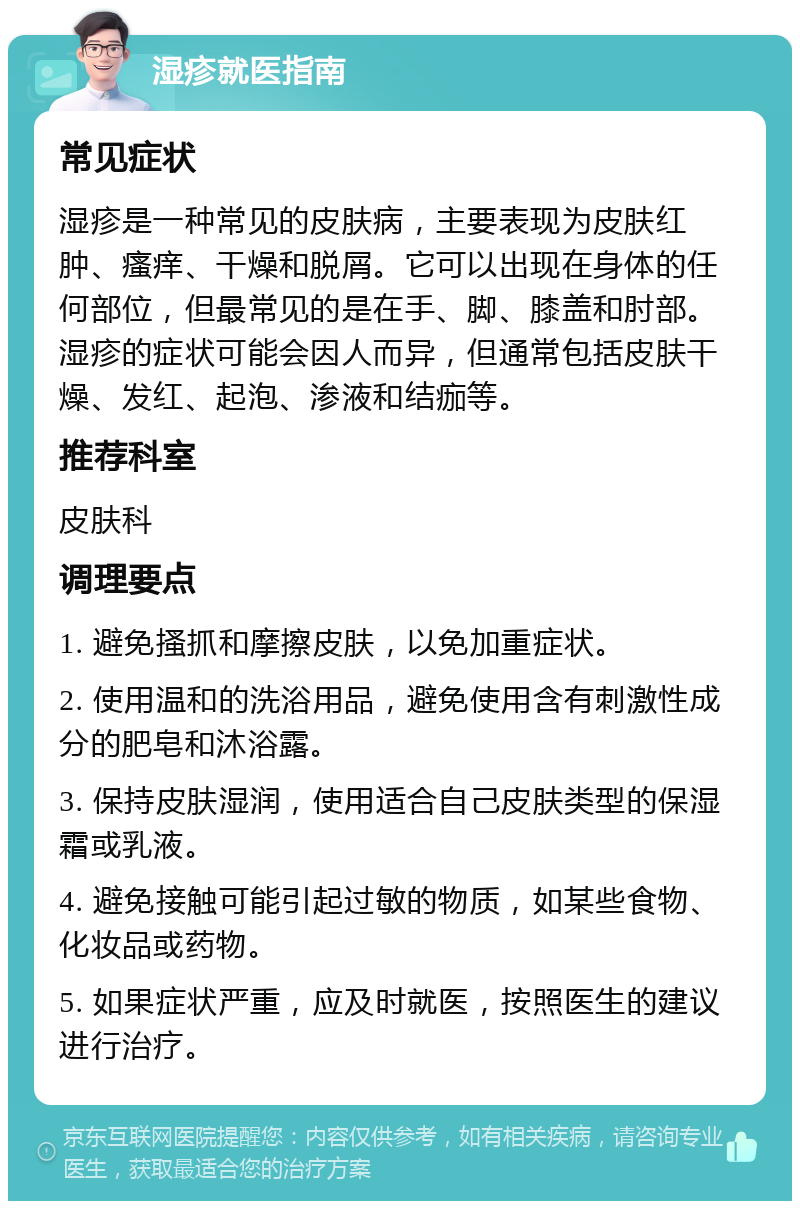 湿疹就医指南 常见症状 湿疹是一种常见的皮肤病，主要表现为皮肤红肿、瘙痒、干燥和脱屑。它可以出现在身体的任何部位，但最常见的是在手、脚、膝盖和肘部。湿疹的症状可能会因人而异，但通常包括皮肤干燥、发红、起泡、渗液和结痂等。 推荐科室 皮肤科 调理要点 1. 避免搔抓和摩擦皮肤，以免加重症状。 2. 使用温和的洗浴用品，避免使用含有刺激性成分的肥皂和沐浴露。 3. 保持皮肤湿润，使用适合自己皮肤类型的保湿霜或乳液。 4. 避免接触可能引起过敏的物质，如某些食物、化妆品或药物。 5. 如果症状严重，应及时就医，按照医生的建议进行治疗。