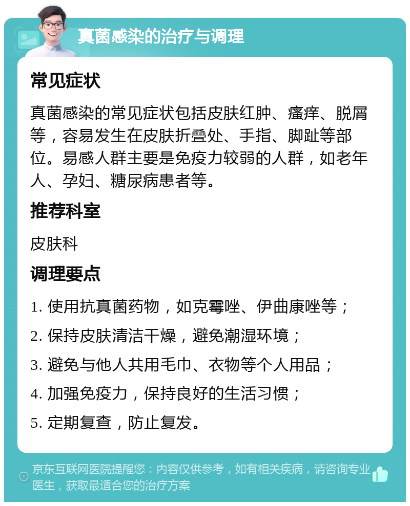 真菌感染的治疗与调理 常见症状 真菌感染的常见症状包括皮肤红肿、瘙痒、脱屑等，容易发生在皮肤折叠处、手指、脚趾等部位。易感人群主要是免疫力较弱的人群，如老年人、孕妇、糖尿病患者等。 推荐科室 皮肤科 调理要点 1. 使用抗真菌药物，如克霉唑、伊曲康唑等； 2. 保持皮肤清洁干燥，避免潮湿环境； 3. 避免与他人共用毛巾、衣物等个人用品； 4. 加强免疫力，保持良好的生活习惯； 5. 定期复查，防止复发。