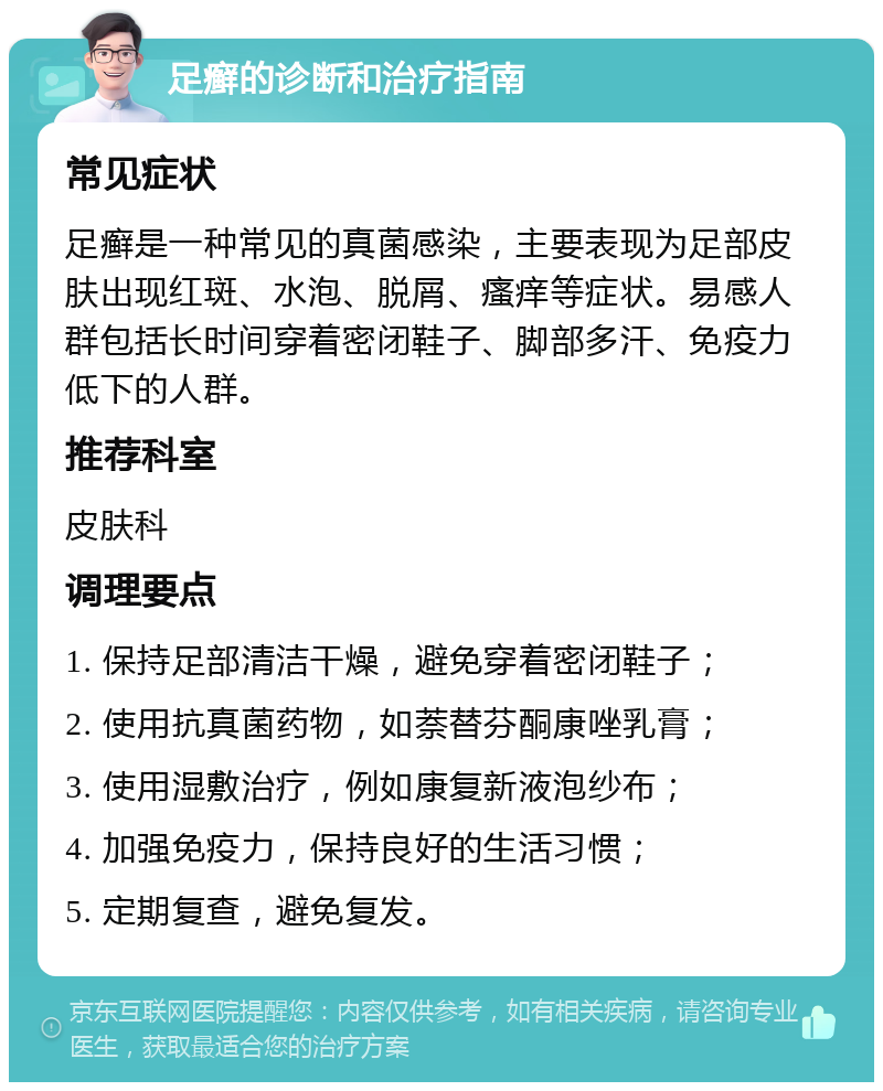 足癣的诊断和治疗指南 常见症状 足癣是一种常见的真菌感染，主要表现为足部皮肤出现红斑、水泡、脱屑、瘙痒等症状。易感人群包括长时间穿着密闭鞋子、脚部多汗、免疫力低下的人群。 推荐科室 皮肤科 调理要点 1. 保持足部清洁干燥，避免穿着密闭鞋子； 2. 使用抗真菌药物，如萘替芬酮康唑乳膏； 3. 使用湿敷治疗，例如康复新液泡纱布； 4. 加强免疫力，保持良好的生活习惯； 5. 定期复查，避免复发。