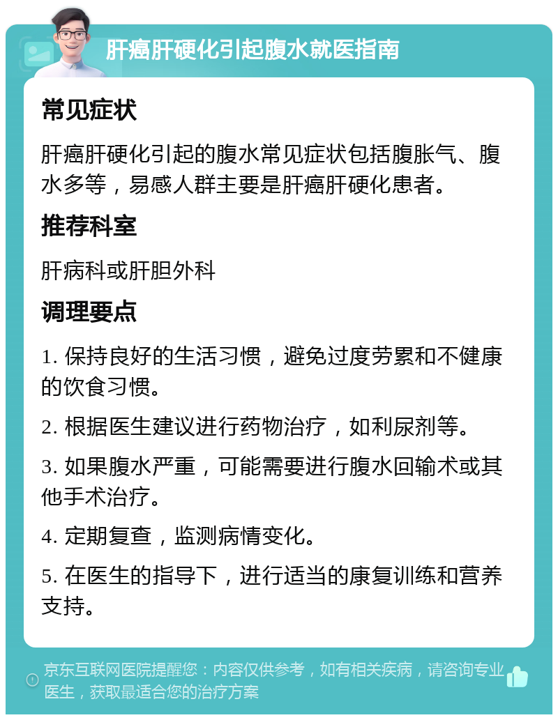 肝癌肝硬化引起腹水就医指南 常见症状 肝癌肝硬化引起的腹水常见症状包括腹胀气、腹水多等，易感人群主要是肝癌肝硬化患者。 推荐科室 肝病科或肝胆外科 调理要点 1. 保持良好的生活习惯，避免过度劳累和不健康的饮食习惯。 2. 根据医生建议进行药物治疗，如利尿剂等。 3. 如果腹水严重，可能需要进行腹水回输术或其他手术治疗。 4. 定期复查，监测病情变化。 5. 在医生的指导下，进行适当的康复训练和营养支持。