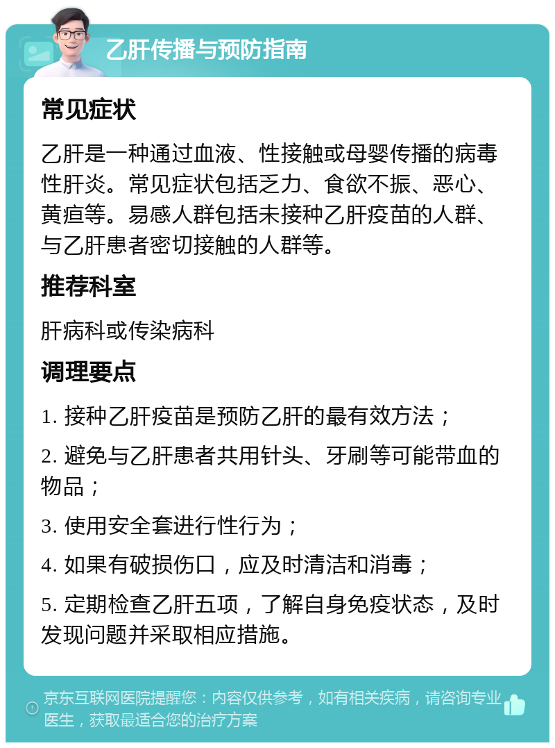 乙肝传播与预防指南 常见症状 乙肝是一种通过血液、性接触或母婴传播的病毒性肝炎。常见症状包括乏力、食欲不振、恶心、黄疸等。易感人群包括未接种乙肝疫苗的人群、与乙肝患者密切接触的人群等。 推荐科室 肝病科或传染病科 调理要点 1. 接种乙肝疫苗是预防乙肝的最有效方法； 2. 避免与乙肝患者共用针头、牙刷等可能带血的物品； 3. 使用安全套进行性行为； 4. 如果有破损伤口，应及时清洁和消毒； 5. 定期检查乙肝五项，了解自身免疫状态，及时发现问题并采取相应措施。