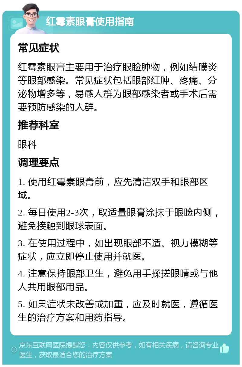 红霉素眼膏使用指南 常见症状 红霉素眼膏主要用于治疗眼睑肿物，例如结膜炎等眼部感染。常见症状包括眼部红肿、疼痛、分泌物增多等，易感人群为眼部感染者或手术后需要预防感染的人群。 推荐科室 眼科 调理要点 1. 使用红霉素眼膏前，应先清洁双手和眼部区域。 2. 每日使用2-3次，取适量眼膏涂抹于眼睑内侧，避免接触到眼球表面。 3. 在使用过程中，如出现眼部不适、视力模糊等症状，应立即停止使用并就医。 4. 注意保持眼部卫生，避免用手揉搓眼睛或与他人共用眼部用品。 5. 如果症状未改善或加重，应及时就医，遵循医生的治疗方案和用药指导。