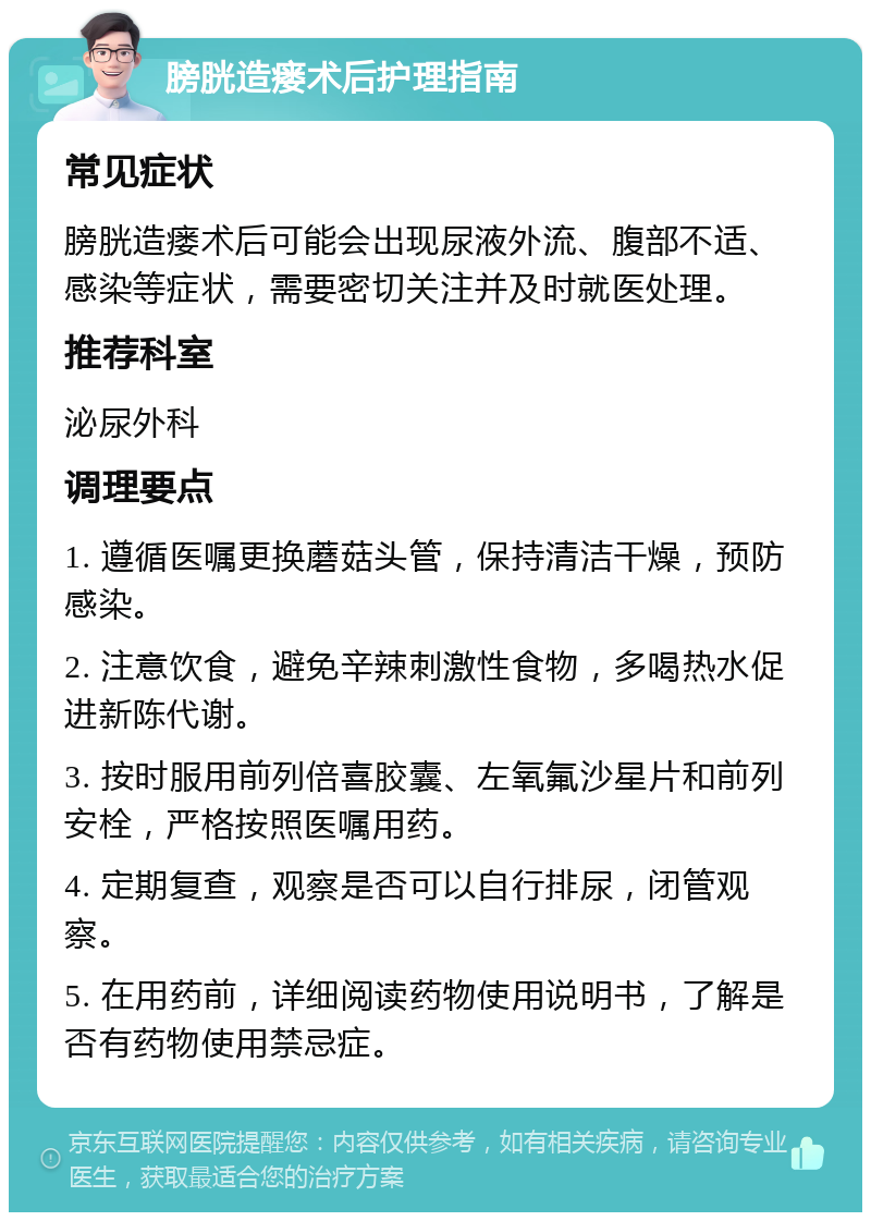 膀胱造瘘术后护理指南 常见症状 膀胱造瘘术后可能会出现尿液外流、腹部不适、感染等症状，需要密切关注并及时就医处理。 推荐科室 泌尿外科 调理要点 1. 遵循医嘱更换蘑菇头管，保持清洁干燥，预防感染。 2. 注意饮食，避免辛辣刺激性食物，多喝热水促进新陈代谢。 3. 按时服用前列倍喜胶囊、左氧氟沙星片和前列安栓，严格按照医嘱用药。 4. 定期复查，观察是否可以自行排尿，闭管观察。 5. 在用药前，详细阅读药物使用说明书，了解是否有药物使用禁忌症。