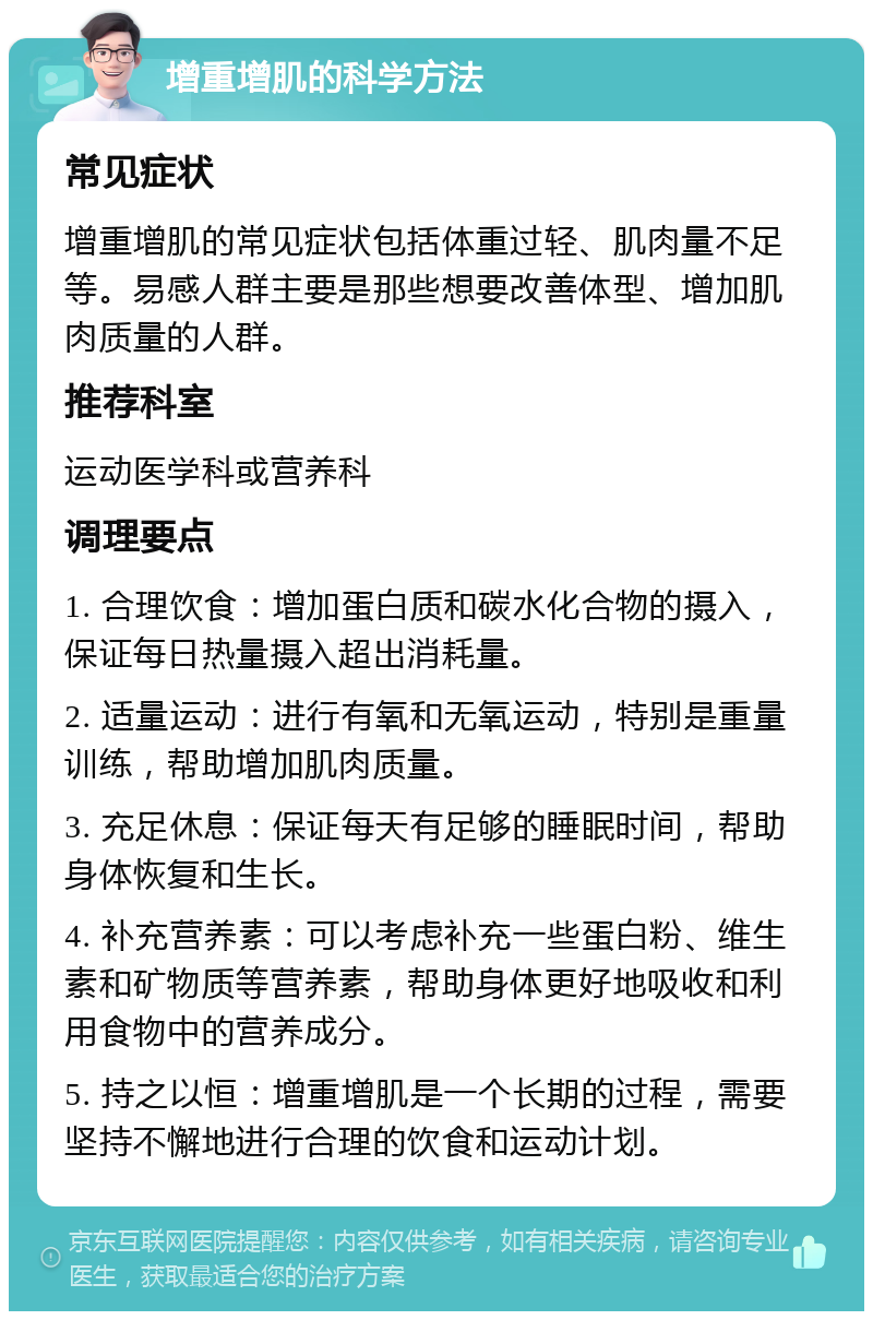 增重增肌的科学方法 常见症状 增重增肌的常见症状包括体重过轻、肌肉量不足等。易感人群主要是那些想要改善体型、增加肌肉质量的人群。 推荐科室 运动医学科或营养科 调理要点 1. 合理饮食：增加蛋白质和碳水化合物的摄入，保证每日热量摄入超出消耗量。 2. 适量运动：进行有氧和无氧运动，特别是重量训练，帮助增加肌肉质量。 3. 充足休息：保证每天有足够的睡眠时间，帮助身体恢复和生长。 4. 补充营养素：可以考虑补充一些蛋白粉、维生素和矿物质等营养素，帮助身体更好地吸收和利用食物中的营养成分。 5. 持之以恒：增重增肌是一个长期的过程，需要坚持不懈地进行合理的饮食和运动计划。