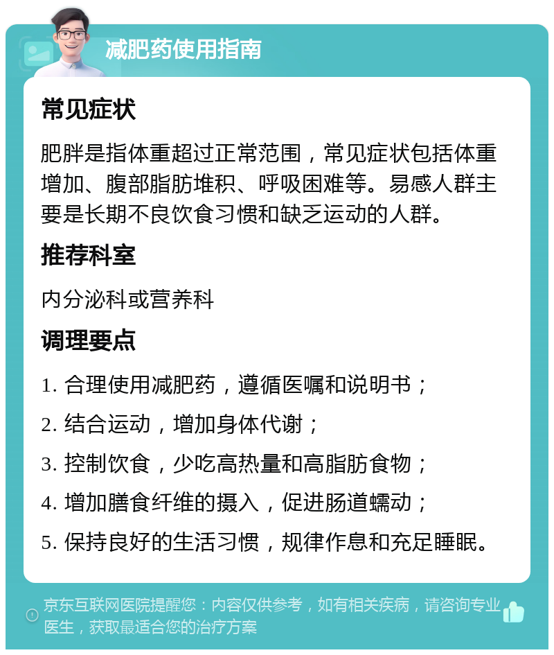 减肥药使用指南 常见症状 肥胖是指体重超过正常范围，常见症状包括体重增加、腹部脂肪堆积、呼吸困难等。易感人群主要是长期不良饮食习惯和缺乏运动的人群。 推荐科室 内分泌科或营养科 调理要点 1. 合理使用减肥药，遵循医嘱和说明书； 2. 结合运动，增加身体代谢； 3. 控制饮食，少吃高热量和高脂肪食物； 4. 增加膳食纤维的摄入，促进肠道蠕动； 5. 保持良好的生活习惯，规律作息和充足睡眠。