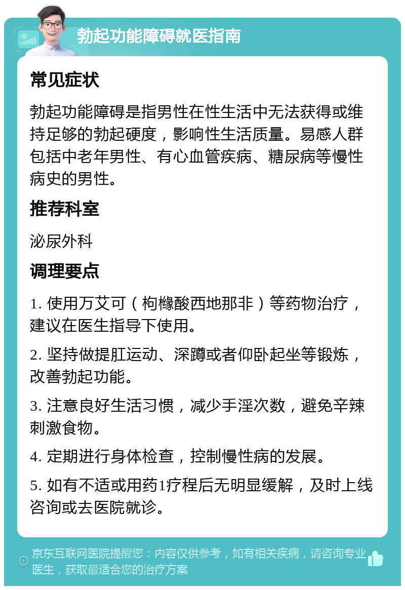 勃起功能障碍就医指南 常见症状 勃起功能障碍是指男性在性生活中无法获得或维持足够的勃起硬度，影响性生活质量。易感人群包括中老年男性、有心血管疾病、糖尿病等慢性病史的男性。 推荐科室 泌尿外科 调理要点 1. 使用万艾可（枸橼酸西地那非）等药物治疗，建议在医生指导下使用。 2. 坚持做提肛运动、深蹲或者仰卧起坐等锻炼，改善勃起功能。 3. 注意良好生活习惯，减少手淫次数，避免辛辣刺激食物。 4. 定期进行身体检查，控制慢性病的发展。 5. 如有不适或用药1疗程后无明显缓解，及时上线咨询或去医院就诊。