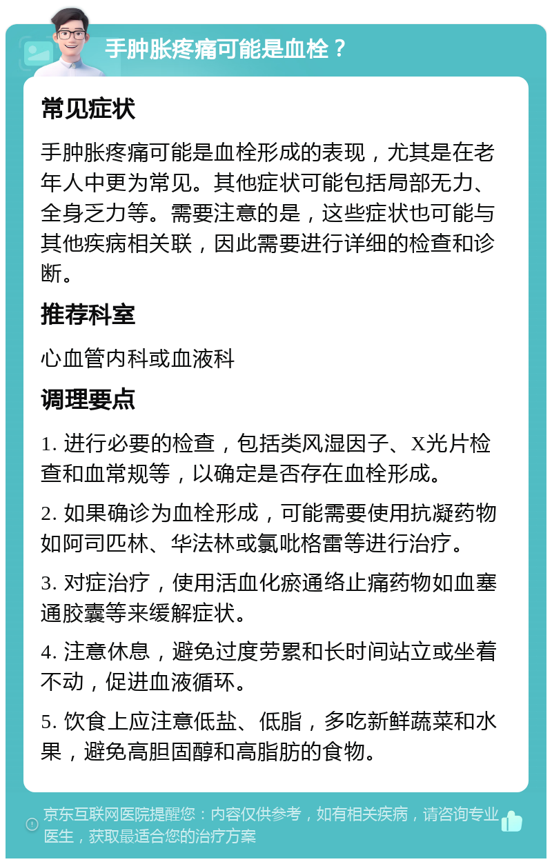 手肿胀疼痛可能是血栓？ 常见症状 手肿胀疼痛可能是血栓形成的表现，尤其是在老年人中更为常见。其他症状可能包括局部无力、全身乏力等。需要注意的是，这些症状也可能与其他疾病相关联，因此需要进行详细的检查和诊断。 推荐科室 心血管内科或血液科 调理要点 1. 进行必要的检查，包括类风湿因子、X光片检查和血常规等，以确定是否存在血栓形成。 2. 如果确诊为血栓形成，可能需要使用抗凝药物如阿司匹林、华法林或氯吡格雷等进行治疗。 3. 对症治疗，使用活血化瘀通络止痛药物如血塞通胶囊等来缓解症状。 4. 注意休息，避免过度劳累和长时间站立或坐着不动，促进血液循环。 5. 饮食上应注意低盐、低脂，多吃新鲜蔬菜和水果，避免高胆固醇和高脂肪的食物。