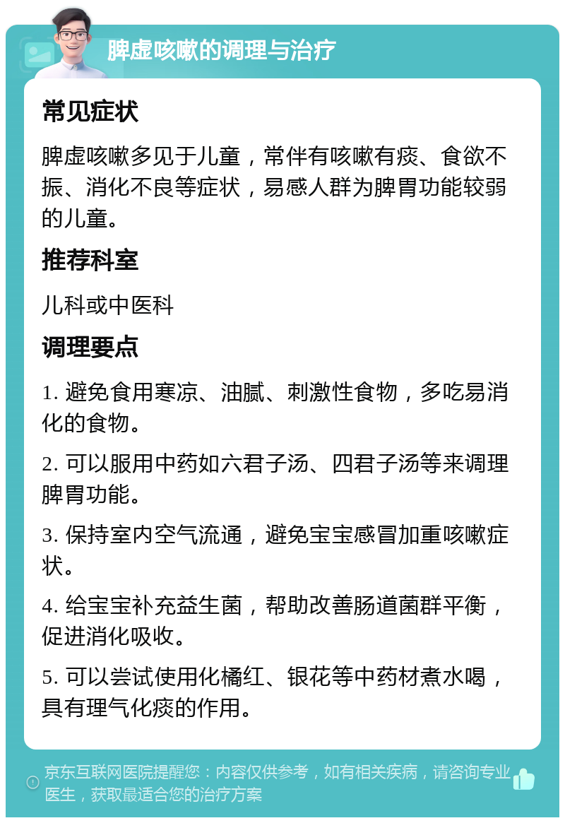 脾虚咳嗽的调理与治疗 常见症状 脾虚咳嗽多见于儿童，常伴有咳嗽有痰、食欲不振、消化不良等症状，易感人群为脾胃功能较弱的儿童。 推荐科室 儿科或中医科 调理要点 1. 避免食用寒凉、油腻、刺激性食物，多吃易消化的食物。 2. 可以服用中药如六君子汤、四君子汤等来调理脾胃功能。 3. 保持室内空气流通，避免宝宝感冒加重咳嗽症状。 4. 给宝宝补充益生菌，帮助改善肠道菌群平衡，促进消化吸收。 5. 可以尝试使用化橘红、银花等中药材煮水喝，具有理气化痰的作用。