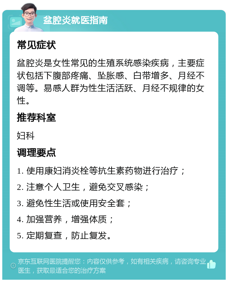 盆腔炎就医指南 常见症状 盆腔炎是女性常见的生殖系统感染疾病，主要症状包括下腹部疼痛、坠胀感、白带增多、月经不调等。易感人群为性生活活跃、月经不规律的女性。 推荐科室 妇科 调理要点 1. 使用康妇消炎栓等抗生素药物进行治疗； 2. 注意个人卫生，避免交叉感染； 3. 避免性生活或使用安全套； 4. 加强营养，增强体质； 5. 定期复查，防止复发。