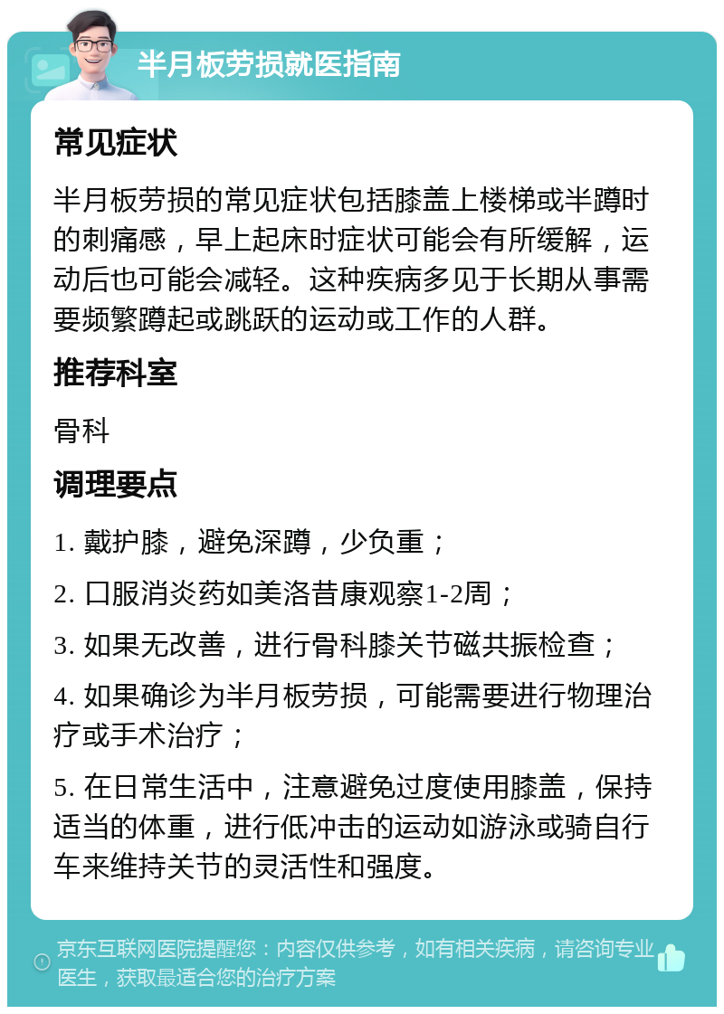 半月板劳损就医指南 常见症状 半月板劳损的常见症状包括膝盖上楼梯或半蹲时的刺痛感，早上起床时症状可能会有所缓解，运动后也可能会减轻。这种疾病多见于长期从事需要频繁蹲起或跳跃的运动或工作的人群。 推荐科室 骨科 调理要点 1. 戴护膝，避免深蹲，少负重； 2. 口服消炎药如美洛昔康观察1-2周； 3. 如果无改善，进行骨科膝关节磁共振检查； 4. 如果确诊为半月板劳损，可能需要进行物理治疗或手术治疗； 5. 在日常生活中，注意避免过度使用膝盖，保持适当的体重，进行低冲击的运动如游泳或骑自行车来维持关节的灵活性和强度。