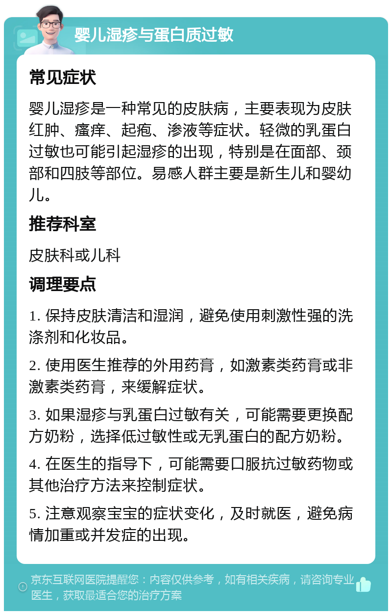 婴儿湿疹与蛋白质过敏 常见症状 婴儿湿疹是一种常见的皮肤病，主要表现为皮肤红肿、瘙痒、起疱、渗液等症状。轻微的乳蛋白过敏也可能引起湿疹的出现，特别是在面部、颈部和四肢等部位。易感人群主要是新生儿和婴幼儿。 推荐科室 皮肤科或儿科 调理要点 1. 保持皮肤清洁和湿润，避免使用刺激性强的洗涤剂和化妆品。 2. 使用医生推荐的外用药膏，如激素类药膏或非激素类药膏，来缓解症状。 3. 如果湿疹与乳蛋白过敏有关，可能需要更换配方奶粉，选择低过敏性或无乳蛋白的配方奶粉。 4. 在医生的指导下，可能需要口服抗过敏药物或其他治疗方法来控制症状。 5. 注意观察宝宝的症状变化，及时就医，避免病情加重或并发症的出现。