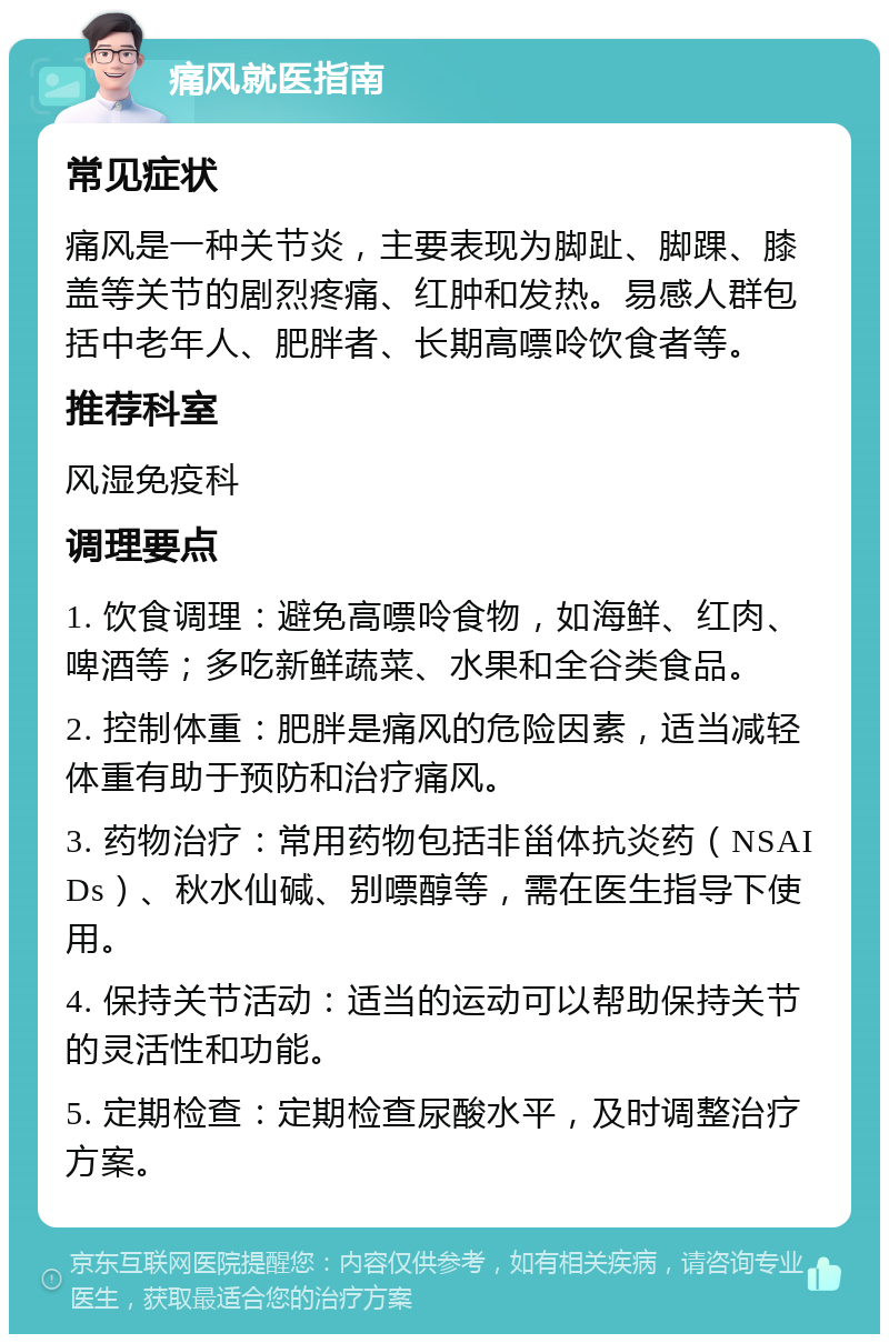 痛风就医指南 常见症状 痛风是一种关节炎，主要表现为脚趾、脚踝、膝盖等关节的剧烈疼痛、红肿和发热。易感人群包括中老年人、肥胖者、长期高嘌呤饮食者等。 推荐科室 风湿免疫科 调理要点 1. 饮食调理：避免高嘌呤食物，如海鲜、红肉、啤酒等；多吃新鲜蔬菜、水果和全谷类食品。 2. 控制体重：肥胖是痛风的危险因素，适当减轻体重有助于预防和治疗痛风。 3. 药物治疗：常用药物包括非甾体抗炎药（NSAIDs）、秋水仙碱、别嘌醇等，需在医生指导下使用。 4. 保持关节活动：适当的运动可以帮助保持关节的灵活性和功能。 5. 定期检查：定期检查尿酸水平，及时调整治疗方案。