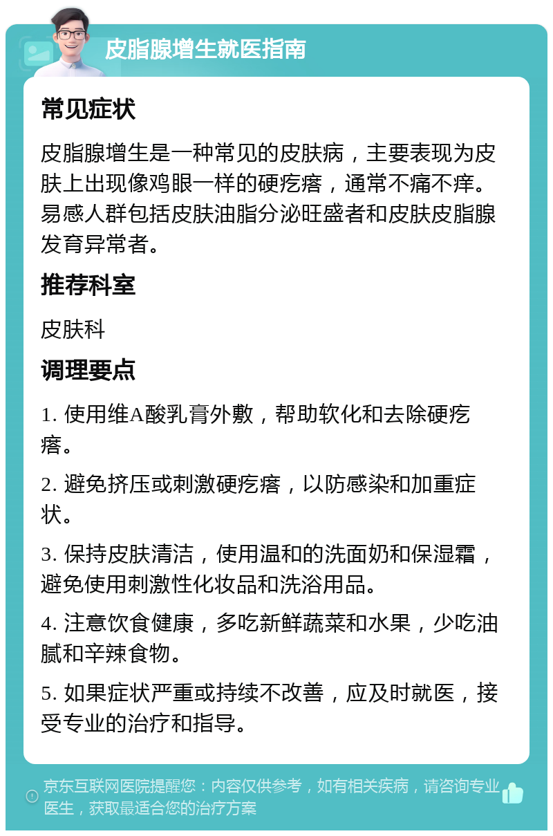 皮脂腺增生就医指南 常见症状 皮脂腺增生是一种常见的皮肤病，主要表现为皮肤上出现像鸡眼一样的硬疙瘩，通常不痛不痒。易感人群包括皮肤油脂分泌旺盛者和皮肤皮脂腺发育异常者。 推荐科室 皮肤科 调理要点 1. 使用维A酸乳膏外敷，帮助软化和去除硬疙瘩。 2. 避免挤压或刺激硬疙瘩，以防感染和加重症状。 3. 保持皮肤清洁，使用温和的洗面奶和保湿霜，避免使用刺激性化妆品和洗浴用品。 4. 注意饮食健康，多吃新鲜蔬菜和水果，少吃油腻和辛辣食物。 5. 如果症状严重或持续不改善，应及时就医，接受专业的治疗和指导。