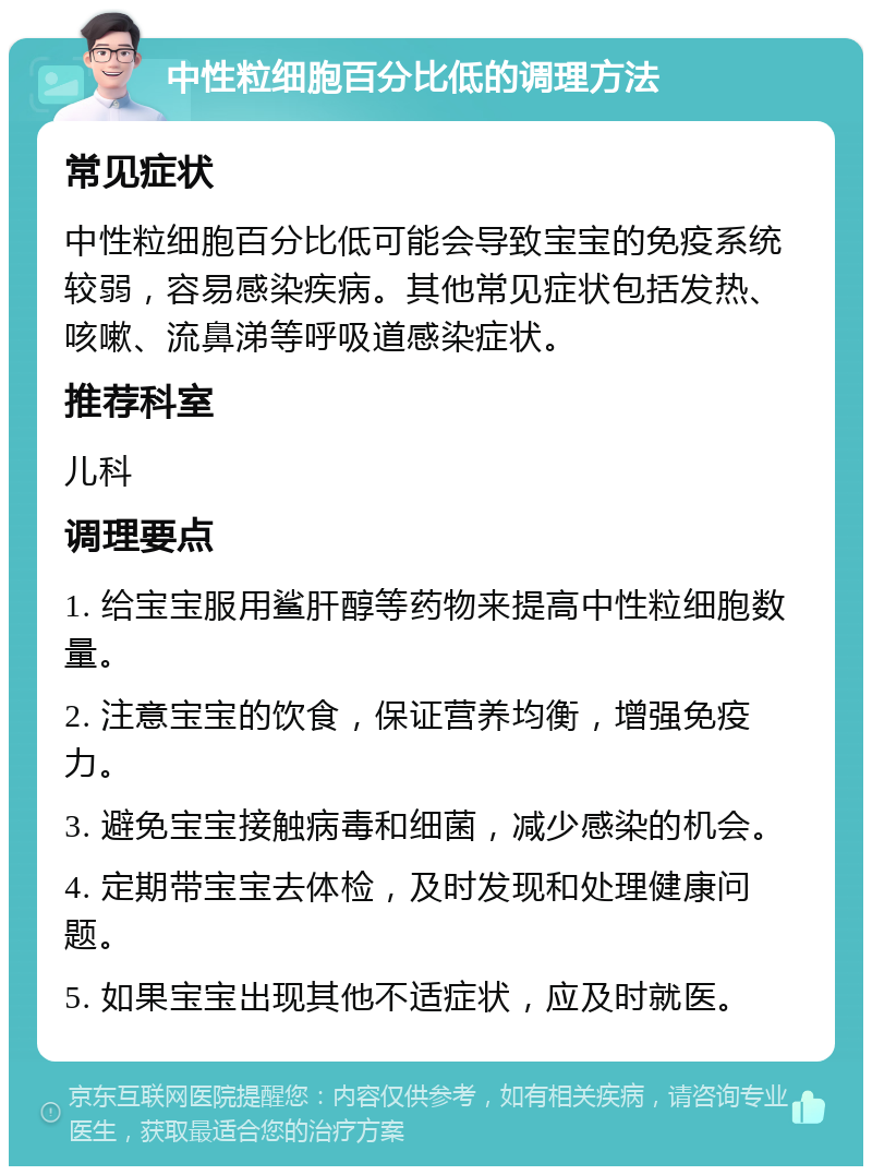 中性粒细胞百分比低的调理方法 常见症状 中性粒细胞百分比低可能会导致宝宝的免疫系统较弱，容易感染疾病。其他常见症状包括发热、咳嗽、流鼻涕等呼吸道感染症状。 推荐科室 儿科 调理要点 1. 给宝宝服用鲨肝醇等药物来提高中性粒细胞数量。 2. 注意宝宝的饮食，保证营养均衡，增强免疫力。 3. 避免宝宝接触病毒和细菌，减少感染的机会。 4. 定期带宝宝去体检，及时发现和处理健康问题。 5. 如果宝宝出现其他不适症状，应及时就医。