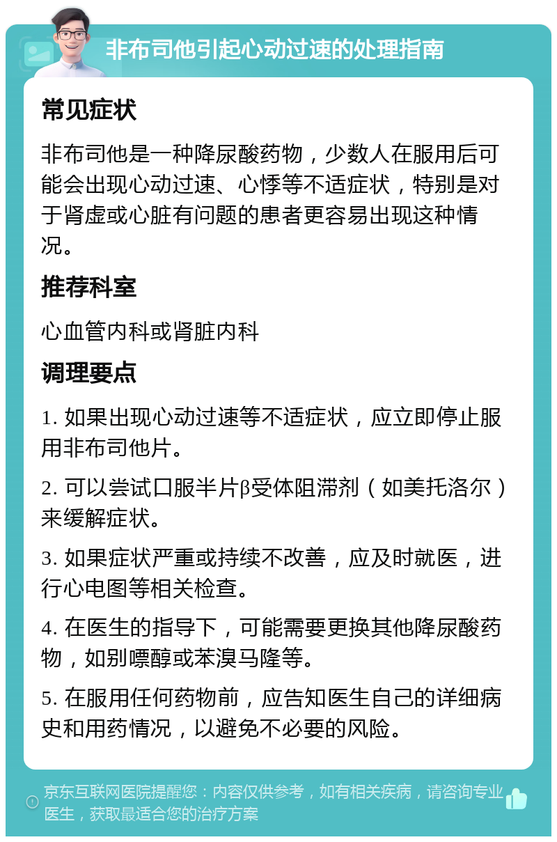 非布司他引起心动过速的处理指南 常见症状 非布司他是一种降尿酸药物，少数人在服用后可能会出现心动过速、心悸等不适症状，特别是对于肾虚或心脏有问题的患者更容易出现这种情况。 推荐科室 心血管内科或肾脏内科 调理要点 1. 如果出现心动过速等不适症状，应立即停止服用非布司他片。 2. 可以尝试口服半片β受体阻滞剂（如美托洛尔）来缓解症状。 3. 如果症状严重或持续不改善，应及时就医，进行心电图等相关检查。 4. 在医生的指导下，可能需要更换其他降尿酸药物，如别嘌醇或苯溴马隆等。 5. 在服用任何药物前，应告知医生自己的详细病史和用药情况，以避免不必要的风险。