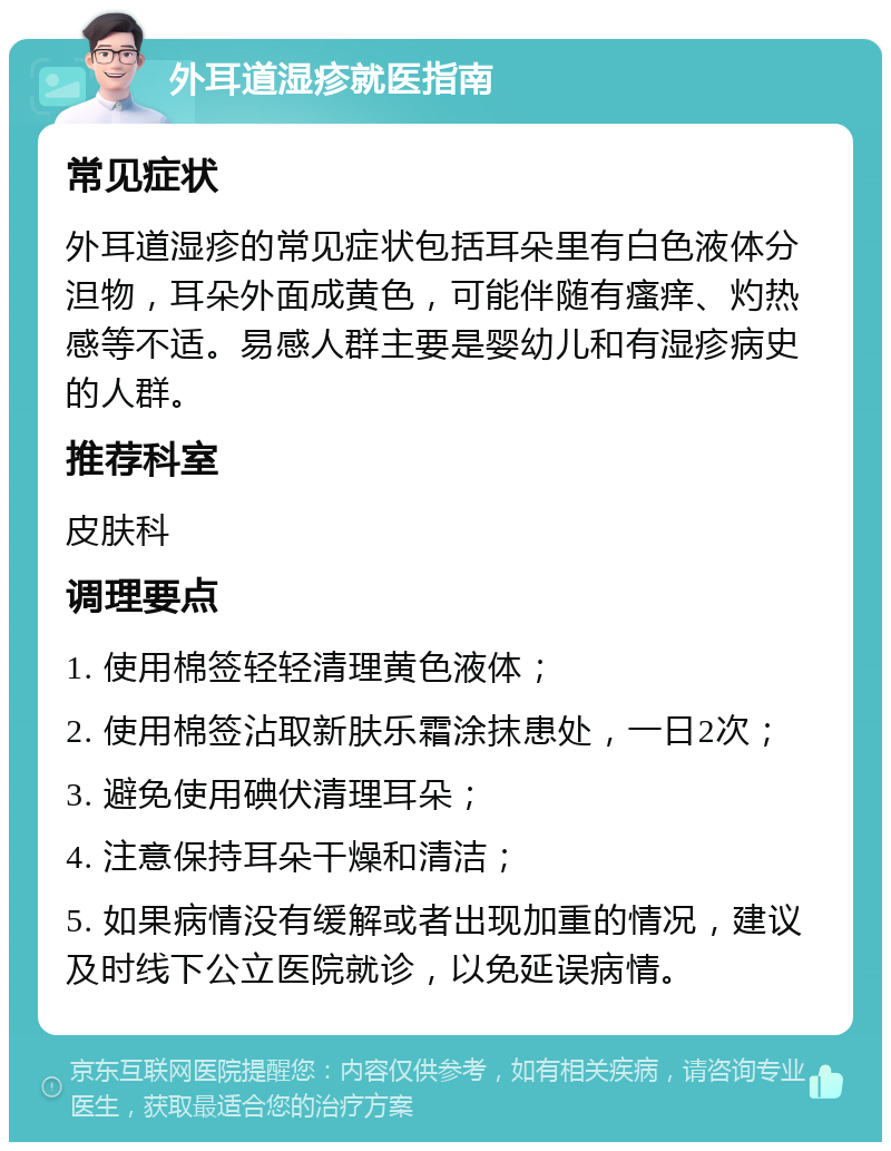 外耳道湿疹就医指南 常见症状 外耳道湿疹的常见症状包括耳朵里有白色液体分泹物，耳朵外面成黄色，可能伴随有瘙痒、灼热感等不适。易感人群主要是婴幼儿和有湿疹病史的人群。 推荐科室 皮肤科 调理要点 1. 使用棉签轻轻清理黄色液体； 2. 使用棉签沾取新肤乐霜涂抹患处，一日2次； 3. 避免使用碘伏清理耳朵； 4. 注意保持耳朵干燥和清洁； 5. 如果病情没有缓解或者出现加重的情况，建议及时线下公立医院就诊，以免延误病情。