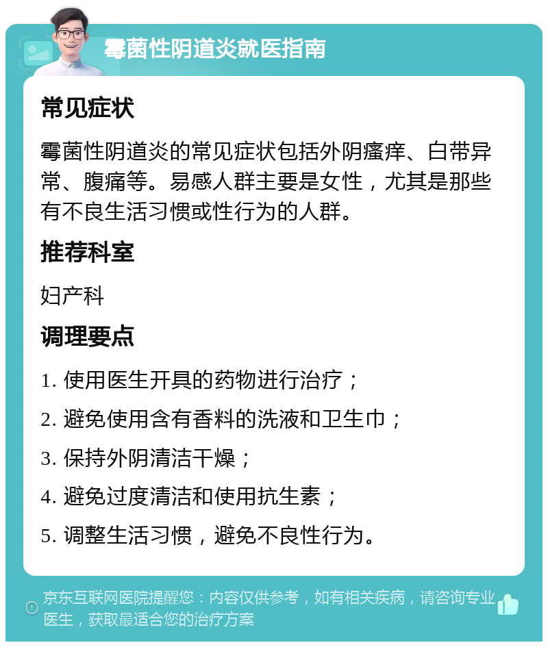 霉菌性阴道炎就医指南 常见症状 霉菌性阴道炎的常见症状包括外阴瘙痒、白带异常、腹痛等。易感人群主要是女性，尤其是那些有不良生活习惯或性行为的人群。 推荐科室 妇产科 调理要点 1. 使用医生开具的药物进行治疗； 2. 避免使用含有香料的洗液和卫生巾； 3. 保持外阴清洁干燥； 4. 避免过度清洁和使用抗生素； 5. 调整生活习惯，避免不良性行为。