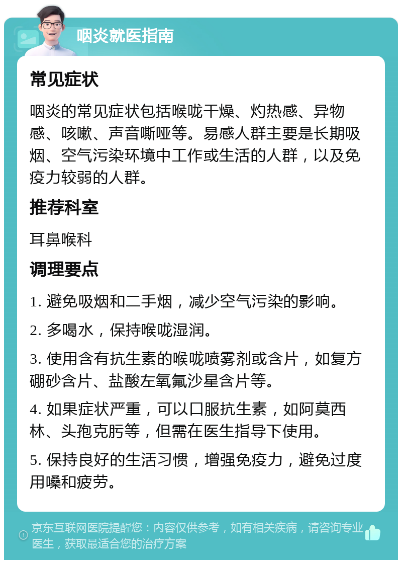 咽炎就医指南 常见症状 咽炎的常见症状包括喉咙干燥、灼热感、异物感、咳嗽、声音嘶哑等。易感人群主要是长期吸烟、空气污染环境中工作或生活的人群，以及免疫力较弱的人群。 推荐科室 耳鼻喉科 调理要点 1. 避免吸烟和二手烟，减少空气污染的影响。 2. 多喝水，保持喉咙湿润。 3. 使用含有抗生素的喉咙喷雾剂或含片，如复方硼砂含片、盐酸左氧氟沙星含片等。 4. 如果症状严重，可以口服抗生素，如阿莫西林、头孢克肟等，但需在医生指导下使用。 5. 保持良好的生活习惯，增强免疫力，避免过度用嗓和疲劳。