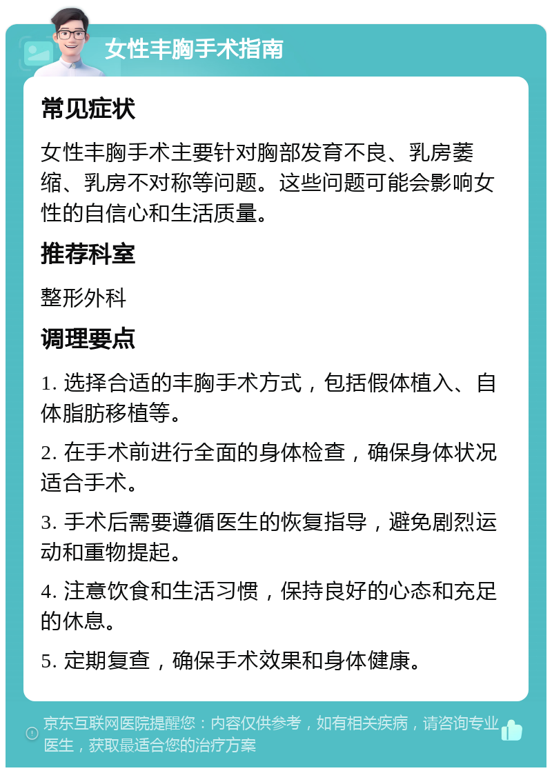 女性丰胸手术指南 常见症状 女性丰胸手术主要针对胸部发育不良、乳房萎缩、乳房不对称等问题。这些问题可能会影响女性的自信心和生活质量。 推荐科室 整形外科 调理要点 1. 选择合适的丰胸手术方式，包括假体植入、自体脂肪移植等。 2. 在手术前进行全面的身体检查，确保身体状况适合手术。 3. 手术后需要遵循医生的恢复指导，避免剧烈运动和重物提起。 4. 注意饮食和生活习惯，保持良好的心态和充足的休息。 5. 定期复查，确保手术效果和身体健康。