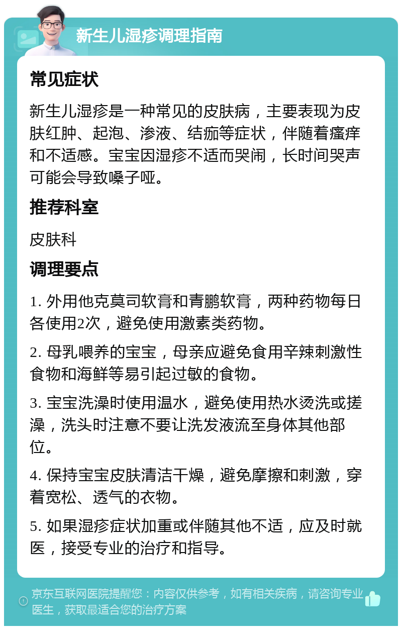 新生儿湿疹调理指南 常见症状 新生儿湿疹是一种常见的皮肤病，主要表现为皮肤红肿、起泡、渗液、结痂等症状，伴随着瘙痒和不适感。宝宝因湿疹不适而哭闹，长时间哭声可能会导致嗓子哑。 推荐科室 皮肤科 调理要点 1. 外用他克莫司软膏和青鹏软膏，两种药物每日各使用2次，避免使用激素类药物。 2. 母乳喂养的宝宝，母亲应避免食用辛辣刺激性食物和海鲜等易引起过敏的食物。 3. 宝宝洗澡时使用温水，避免使用热水烫洗或搓澡，洗头时注意不要让洗发液流至身体其他部位。 4. 保持宝宝皮肤清洁干燥，避免摩擦和刺激，穿着宽松、透气的衣物。 5. 如果湿疹症状加重或伴随其他不适，应及时就医，接受专业的治疗和指导。