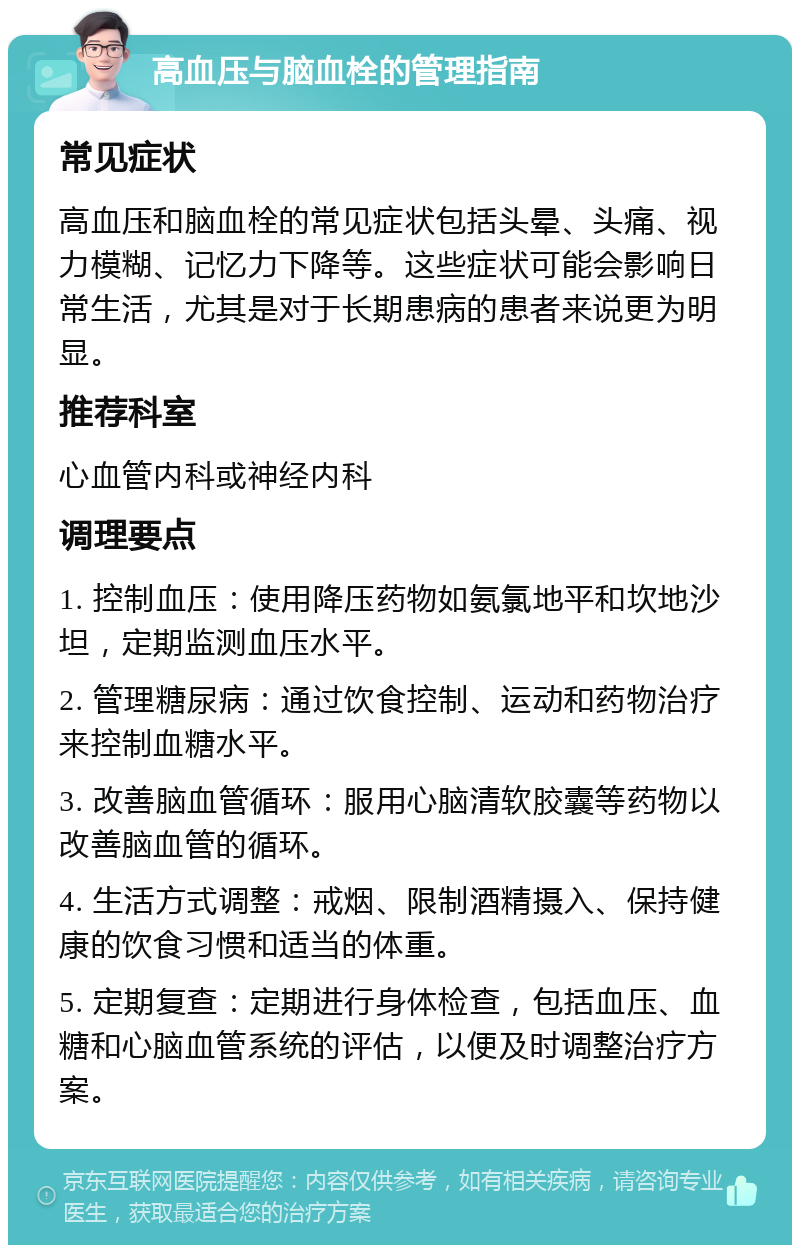 高血压与脑血栓的管理指南 常见症状 高血压和脑血栓的常见症状包括头晕、头痛、视力模糊、记忆力下降等。这些症状可能会影响日常生活，尤其是对于长期患病的患者来说更为明显。 推荐科室 心血管内科或神经内科 调理要点 1. 控制血压：使用降压药物如氨氯地平和坎地沙坦，定期监测血压水平。 2. 管理糖尿病：通过饮食控制、运动和药物治疗来控制血糖水平。 3. 改善脑血管循环：服用心脑清软胶囊等药物以改善脑血管的循环。 4. 生活方式调整：戒烟、限制酒精摄入、保持健康的饮食习惯和适当的体重。 5. 定期复查：定期进行身体检查，包括血压、血糖和心脑血管系统的评估，以便及时调整治疗方案。