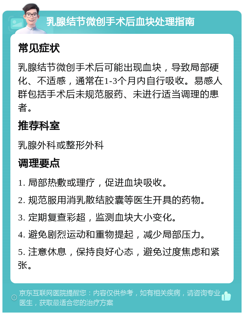 乳腺结节微创手术后血块处理指南 常见症状 乳腺结节微创手术后可能出现血块，导致局部硬化、不适感，通常在1-3个月内自行吸收。易感人群包括手术后未规范服药、未进行适当调理的患者。 推荐科室 乳腺外科或整形外科 调理要点 1. 局部热敷或理疗，促进血块吸收。 2. 规范服用消乳散结胶囊等医生开具的药物。 3. 定期复查彩超，监测血块大小变化。 4. 避免剧烈运动和重物提起，减少局部压力。 5. 注意休息，保持良好心态，避免过度焦虑和紧张。