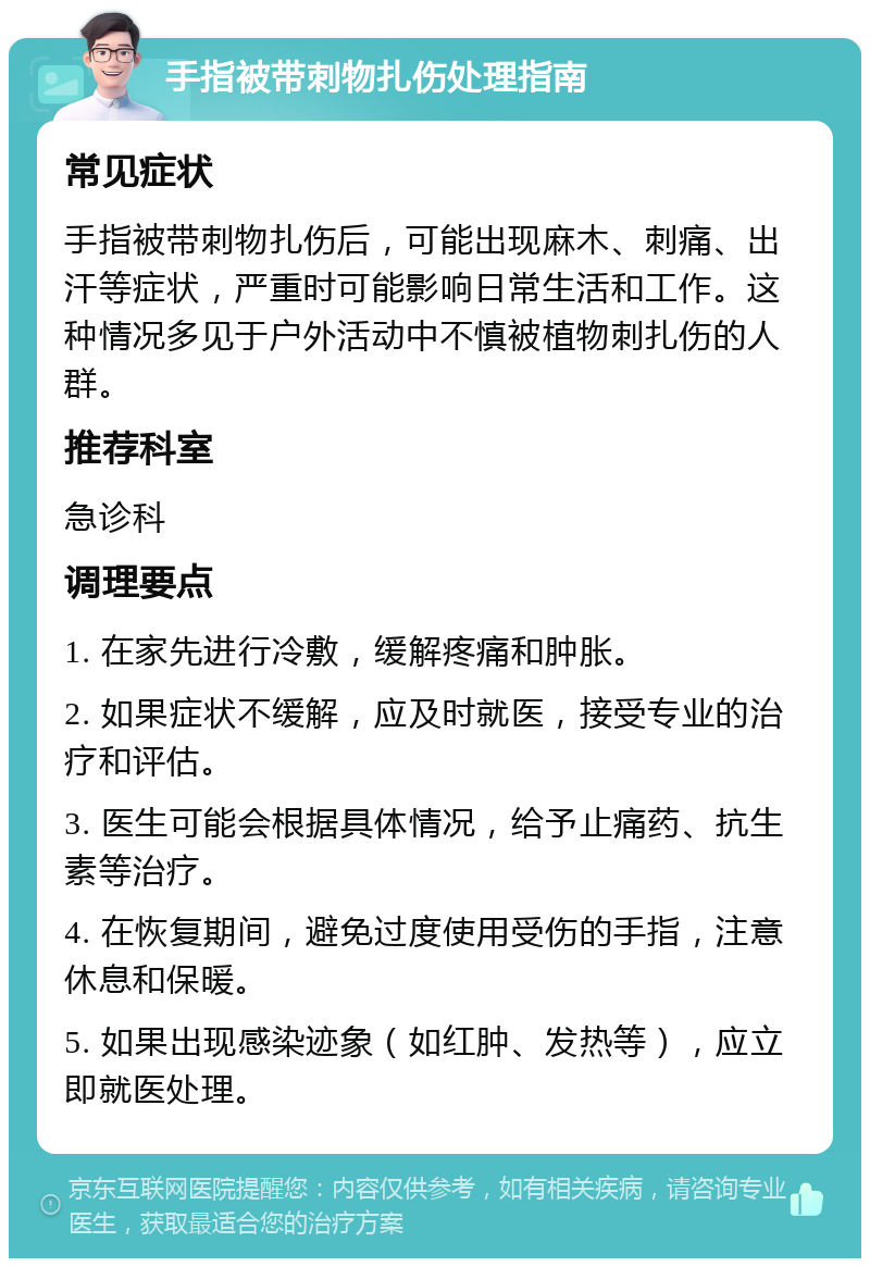 手指被带刺物扎伤处理指南 常见症状 手指被带刺物扎伤后，可能出现麻木、刺痛、出汗等症状，严重时可能影响日常生活和工作。这种情况多见于户外活动中不慎被植物刺扎伤的人群。 推荐科室 急诊科 调理要点 1. 在家先进行冷敷，缓解疼痛和肿胀。 2. 如果症状不缓解，应及时就医，接受专业的治疗和评估。 3. 医生可能会根据具体情况，给予止痛药、抗生素等治疗。 4. 在恢复期间，避免过度使用受伤的手指，注意休息和保暖。 5. 如果出现感染迹象（如红肿、发热等），应立即就医处理。