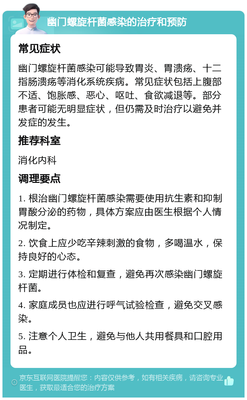 幽门螺旋杆菌感染的治疗和预防 常见症状 幽门螺旋杆菌感染可能导致胃炎、胃溃疡、十二指肠溃疡等消化系统疾病。常见症状包括上腹部不适、饱胀感、恶心、呕吐、食欲减退等。部分患者可能无明显症状，但仍需及时治疗以避免并发症的发生。 推荐科室 消化内科 调理要点 1. 根治幽门螺旋杆菌感染需要使用抗生素和抑制胃酸分泌的药物，具体方案应由医生根据个人情况制定。 2. 饮食上应少吃辛辣刺激的食物，多喝温水，保持良好的心态。 3. 定期进行体检和复查，避免再次感染幽门螺旋杆菌。 4. 家庭成员也应进行呼气试验检查，避免交叉感染。 5. 注意个人卫生，避免与他人共用餐具和口腔用品。