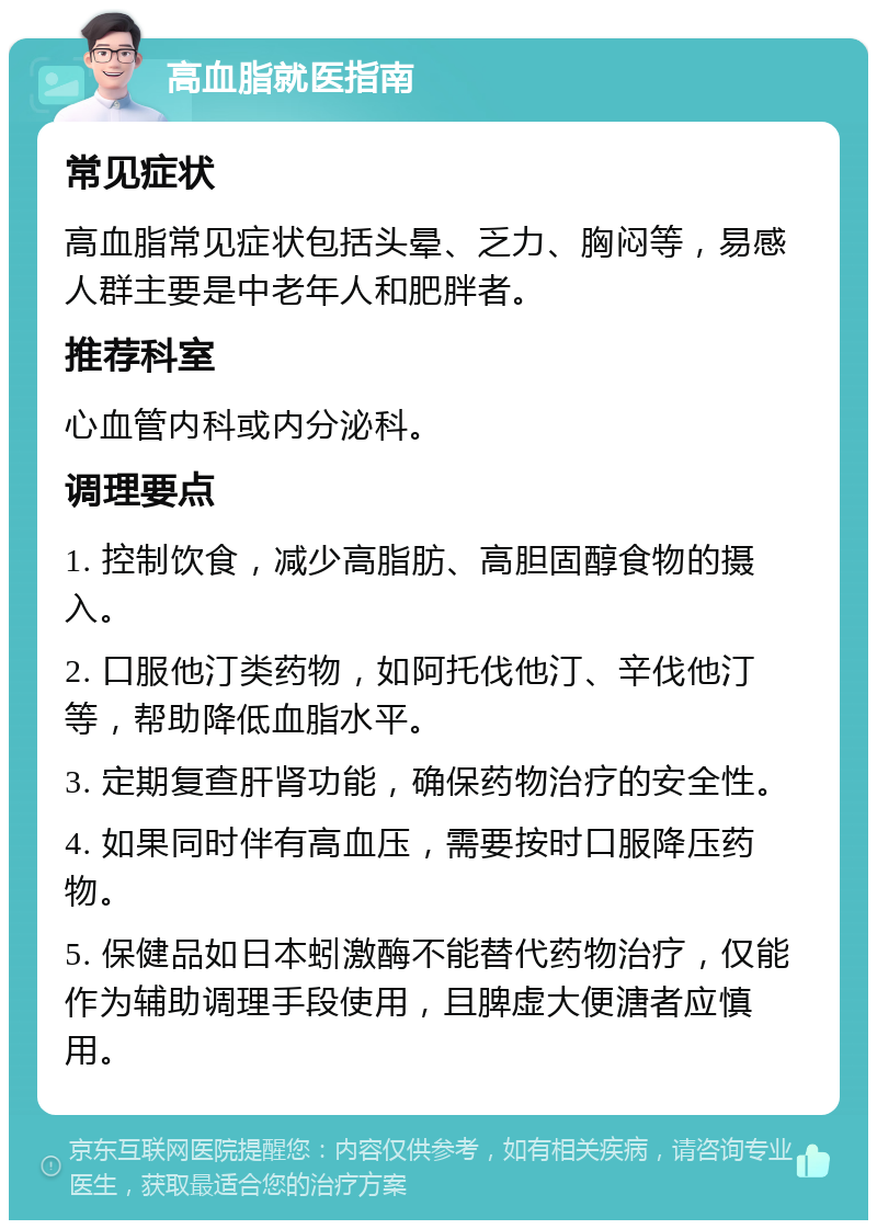 高血脂就医指南 常见症状 高血脂常见症状包括头晕、乏力、胸闷等，易感人群主要是中老年人和肥胖者。 推荐科室 心血管内科或内分泌科。 调理要点 1. 控制饮食，减少高脂肪、高胆固醇食物的摄入。 2. 口服他汀类药物，如阿托伐他汀、辛伐他汀等，帮助降低血脂水平。 3. 定期复查肝肾功能，确保药物治疗的安全性。 4. 如果同时伴有高血压，需要按时口服降压药物。 5. 保健品如日本蚓激酶不能替代药物治疗，仅能作为辅助调理手段使用，且脾虚大便溏者应慎用。