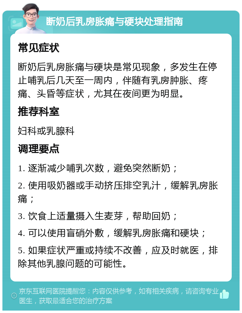 断奶后乳房胀痛与硬块处理指南 常见症状 断奶后乳房胀痛与硬块是常见现象，多发生在停止哺乳后几天至一周内，伴随有乳房肿胀、疼痛、头昏等症状，尤其在夜间更为明显。 推荐科室 妇科或乳腺科 调理要点 1. 逐渐减少哺乳次数，避免突然断奶； 2. 使用吸奶器或手动挤压排空乳汁，缓解乳房胀痛； 3. 饮食上适量摄入生麦芽，帮助回奶； 4. 可以使用盲硝外敷，缓解乳房胀痛和硬块； 5. 如果症状严重或持续不改善，应及时就医，排除其他乳腺问题的可能性。