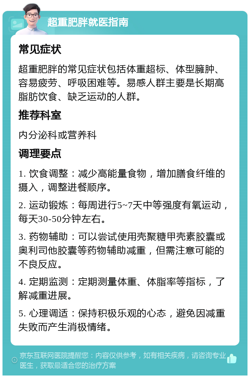 超重肥胖就医指南 常见症状 超重肥胖的常见症状包括体重超标、体型臃肿、容易疲劳、呼吸困难等。易感人群主要是长期高脂肪饮食、缺乏运动的人群。 推荐科室 内分泌科或营养科 调理要点 1. 饮食调整：减少高能量食物，增加膳食纤维的摄入，调整进餐顺序。 2. 运动锻炼：每周进行5~7天中等强度有氧运动，每天30-50分钟左右。 3. 药物辅助：可以尝试使用壳聚糖甲壳素胶囊或奥利司他胶囊等药物辅助减重，但需注意可能的不良反应。 4. 定期监测：定期测量体重、体脂率等指标，了解减重进展。 5. 心理调适：保持积极乐观的心态，避免因减重失败而产生消极情绪。