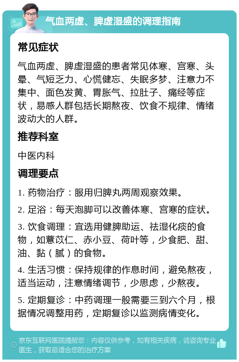 气血两虚、脾虚湿盛的调理指南 常见症状 气血两虚、脾虚湿盛的患者常见体寒、宫寒、头晕、气短乏力、心慌健忘、失眠多梦、注意力不集中、面色发黄、胃胀气、拉肚子、痛经等症状，易感人群包括长期熬夜、饮食不规律、情绪波动大的人群。 推荐科室 中医内科 调理要点 1. 药物治疗：服用归脾丸两周观察效果。 2. 足浴：每天泡脚可以改善体寒、宫寒的症状。 3. 饮食调理：宜选用健脾助运、祛湿化痰的食物，如薏苡仁、赤小豆、荷叶等，少食肥、甜、油、黏（腻）的食物。 4. 生活习惯：保持规律的作息时间，避免熬夜，适当运动，注意情绪调节，少思虑，少熬夜。 5. 定期复诊：中药调理一般需要三到六个月，根据情况调整用药，定期复诊以监测病情变化。