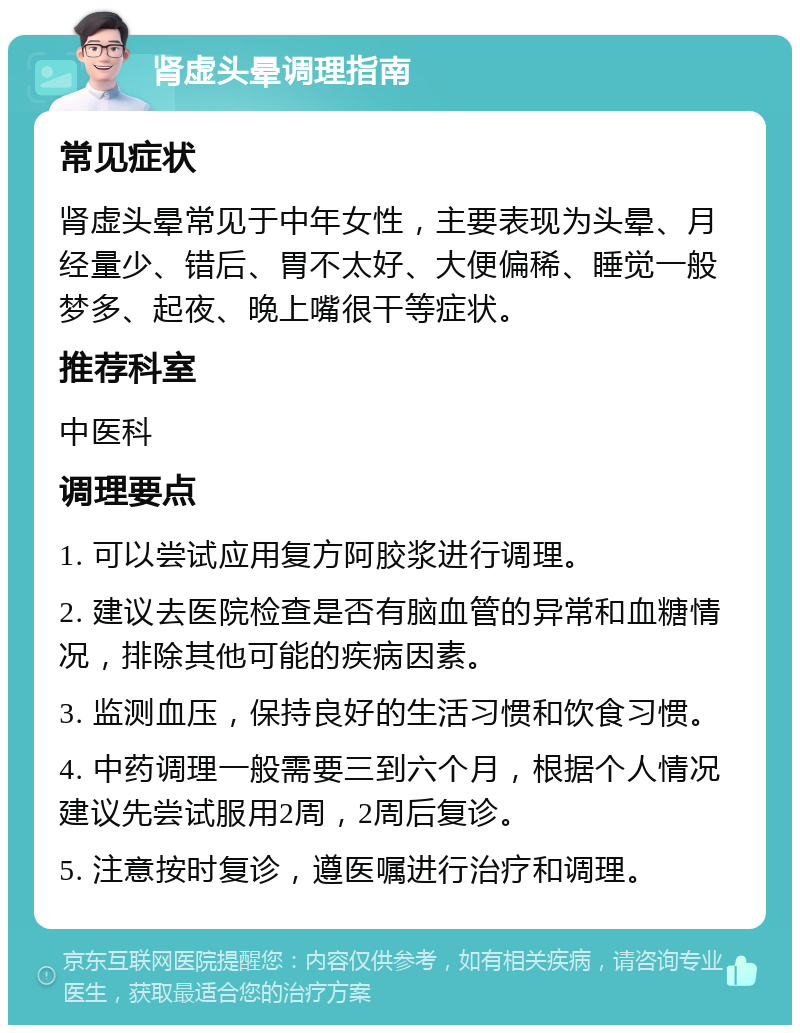 肾虚头晕调理指南 常见症状 肾虚头晕常见于中年女性，主要表现为头晕、月经量少、错后、胃不太好、大便偏稀、睡觉一般梦多、起夜、晚上嘴很干等症状。 推荐科室 中医科 调理要点 1. 可以尝试应用复方阿胶浆进行调理。 2. 建议去医院检查是否有脑血管的异常和血糖情况，排除其他可能的疾病因素。 3. 监测血压，保持良好的生活习惯和饮食习惯。 4. 中药调理一般需要三到六个月，根据个人情况建议先尝试服用2周，2周后复诊。 5. 注意按时复诊，遵医嘱进行治疗和调理。