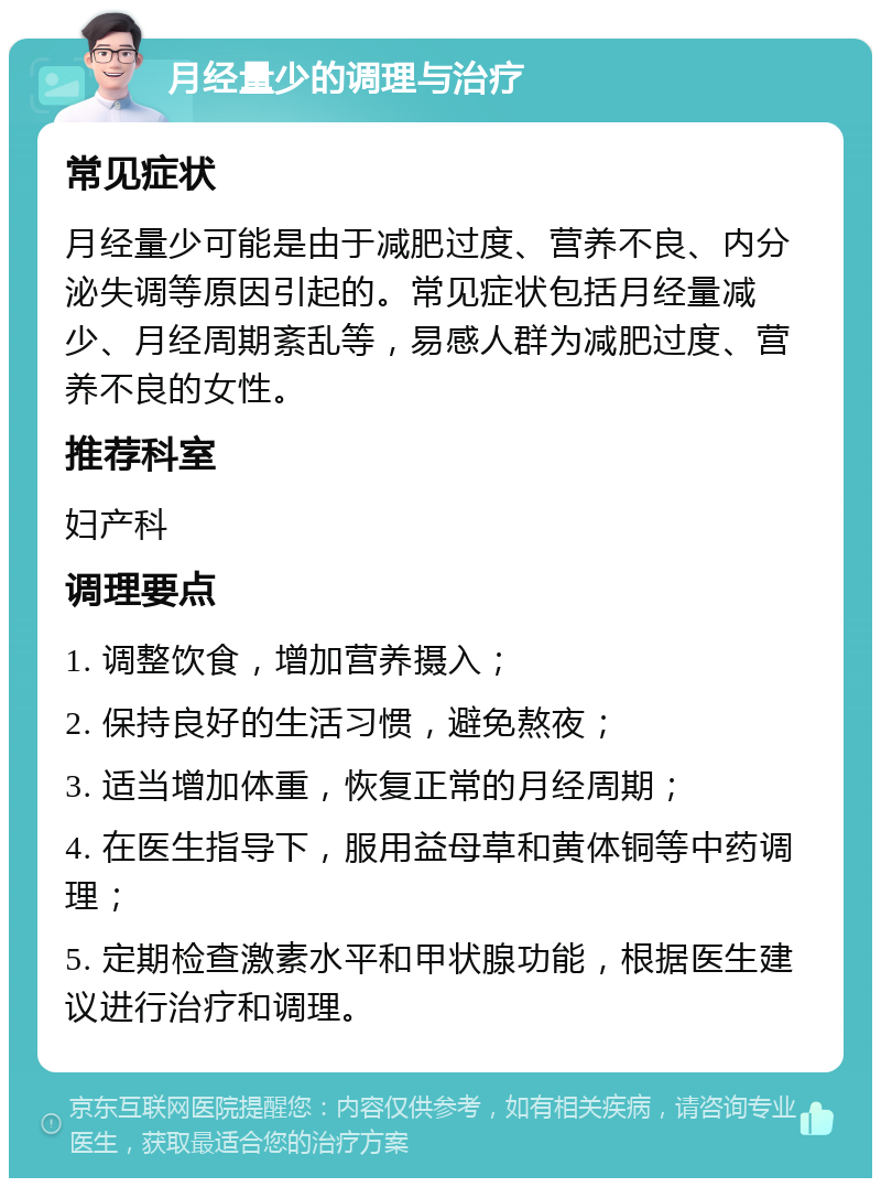 月经量少的调理与治疗 常见症状 月经量少可能是由于减肥过度、营养不良、内分泌失调等原因引起的。常见症状包括月经量减少、月经周期紊乱等，易感人群为减肥过度、营养不良的女性。 推荐科室 妇产科 调理要点 1. 调整饮食，增加营养摄入； 2. 保持良好的生活习惯，避免熬夜； 3. 适当增加体重，恢复正常的月经周期； 4. 在医生指导下，服用益母草和黄体铜等中药调理； 5. 定期检查激素水平和甲状腺功能，根据医生建议进行治疗和调理。