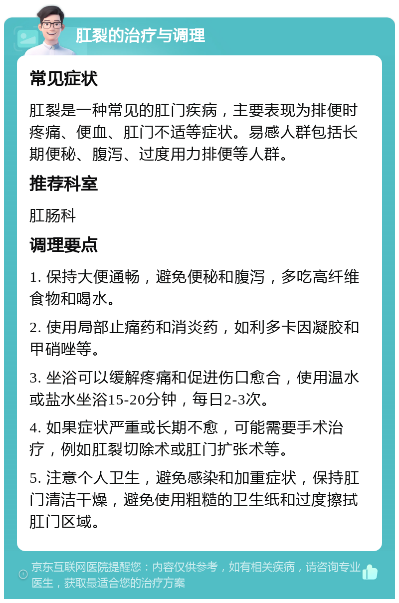 肛裂的治疗与调理 常见症状 肛裂是一种常见的肛门疾病，主要表现为排便时疼痛、便血、肛门不适等症状。易感人群包括长期便秘、腹泻、过度用力排便等人群。 推荐科室 肛肠科 调理要点 1. 保持大便通畅，避免便秘和腹泻，多吃高纤维食物和喝水。 2. 使用局部止痛药和消炎药，如利多卡因凝胶和甲硝唑等。 3. 坐浴可以缓解疼痛和促进伤口愈合，使用温水或盐水坐浴15-20分钟，每日2-3次。 4. 如果症状严重或长期不愈，可能需要手术治疗，例如肛裂切除术或肛门扩张术等。 5. 注意个人卫生，避免感染和加重症状，保持肛门清洁干燥，避免使用粗糙的卫生纸和过度擦拭肛门区域。