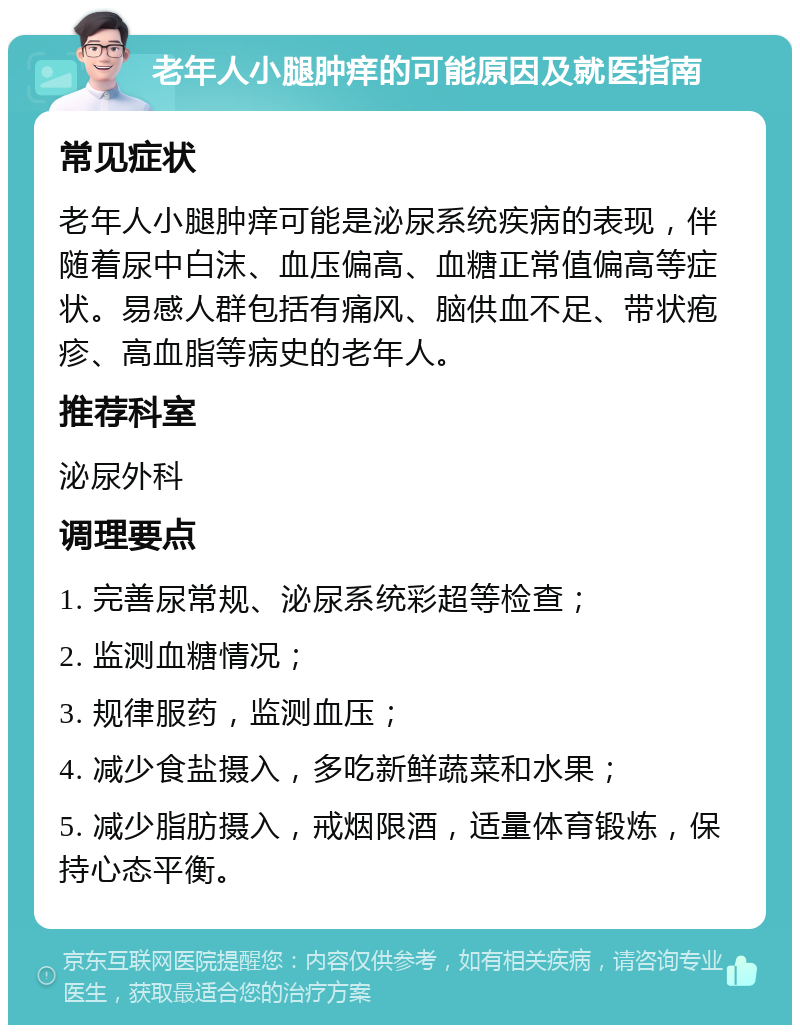 老年人小腿肿痒的可能原因及就医指南 常见症状 老年人小腿肿痒可能是泌尿系统疾病的表现，伴随着尿中白沫、血压偏高、血糖正常值偏高等症状。易感人群包括有痛风、脑供血不足、带状疱疹、高血脂等病史的老年人。 推荐科室 泌尿外科 调理要点 1. 完善尿常规、泌尿系统彩超等检查； 2. 监测血糖情况； 3. 规律服药，监测血压； 4. 减少食盐摄入，多吃新鲜蔬菜和水果； 5. 减少脂肪摄入，戒烟限酒，适量体育锻炼，保持心态平衡。