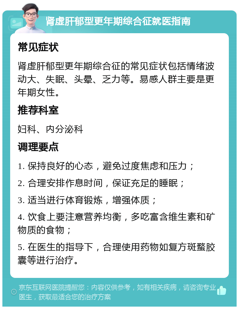 肾虚肝郁型更年期综合征就医指南 常见症状 肾虚肝郁型更年期综合征的常见症状包括情绪波动大、失眠、头晕、乏力等。易感人群主要是更年期女性。 推荐科室 妇科、内分泌科 调理要点 1. 保持良好的心态，避免过度焦虑和压力； 2. 合理安排作息时间，保证充足的睡眠； 3. 适当进行体育锻炼，增强体质； 4. 饮食上要注意营养均衡，多吃富含维生素和矿物质的食物； 5. 在医生的指导下，合理使用药物如复方斑蝥胶囊等进行治疗。