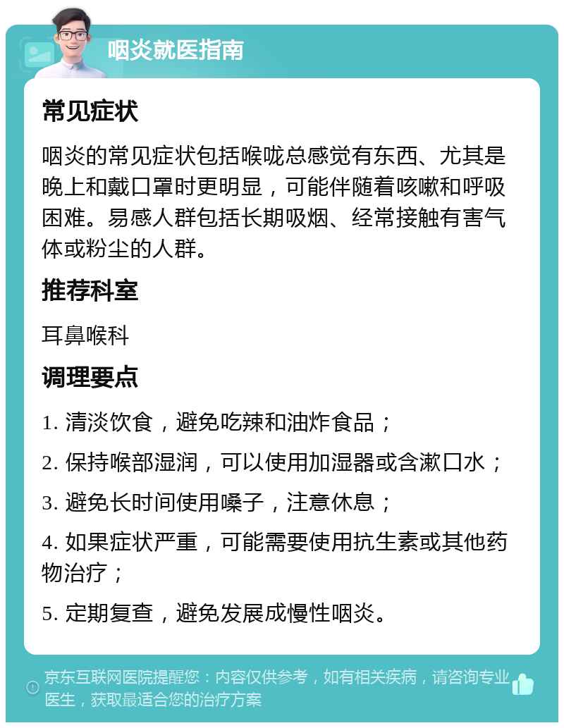 咽炎就医指南 常见症状 咽炎的常见症状包括喉咙总感觉有东西、尤其是晚上和戴口罩时更明显，可能伴随着咳嗽和呼吸困难。易感人群包括长期吸烟、经常接触有害气体或粉尘的人群。 推荐科室 耳鼻喉科 调理要点 1. 清淡饮食，避免吃辣和油炸食品； 2. 保持喉部湿润，可以使用加湿器或含漱口水； 3. 避免长时间使用嗓子，注意休息； 4. 如果症状严重，可能需要使用抗生素或其他药物治疗； 5. 定期复查，避免发展成慢性咽炎。