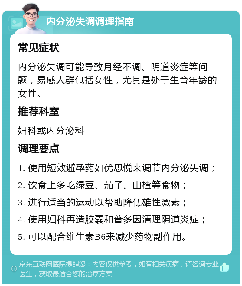 内分泌失调调理指南 常见症状 内分泌失调可能导致月经不调、阴道炎症等问题，易感人群包括女性，尤其是处于生育年龄的女性。 推荐科室 妇科或内分泌科 调理要点 1. 使用短效避孕药如优思悦来调节内分泌失调； 2. 饮食上多吃绿豆、茄子、山楂等食物； 3. 进行适当的运动以帮助降低雄性激素； 4. 使用妇科再造胶囊和普多因清理阴道炎症； 5. 可以配合维生素B6来减少药物副作用。