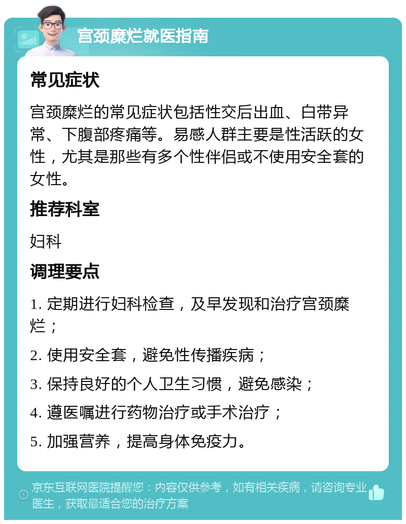 宫颈糜烂就医指南 常见症状 宫颈糜烂的常见症状包括性交后出血、白带异常、下腹部疼痛等。易感人群主要是性活跃的女性，尤其是那些有多个性伴侣或不使用安全套的女性。 推荐科室 妇科 调理要点 1. 定期进行妇科检查，及早发现和治疗宫颈糜烂； 2. 使用安全套，避免性传播疾病； 3. 保持良好的个人卫生习惯，避免感染； 4. 遵医嘱进行药物治疗或手术治疗； 5. 加强营养，提高身体免疫力。