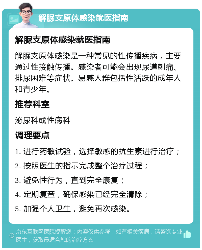 解脲支原体感染就医指南 解脲支原体感染就医指南 解脲支原体感染是一种常见的性传播疾病，主要通过性接触传播。感染者可能会出现尿道刺痛、排尿困难等症状。易感人群包括性活跃的成年人和青少年。 推荐科室 泌尿科或性病科 调理要点 1. 进行药敏试验，选择敏感的抗生素进行治疗； 2. 按照医生的指示完成整个治疗过程； 3. 避免性行为，直到完全康复； 4. 定期复查，确保感染已经完全清除； 5. 加强个人卫生，避免再次感染。