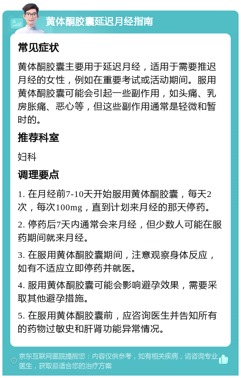 黄体酮胶囊延迟月经指南 常见症状 黄体酮胶囊主要用于延迟月经，适用于需要推迟月经的女性，例如在重要考试或活动期间。服用黄体酮胶囊可能会引起一些副作用，如头痛、乳房胀痛、恶心等，但这些副作用通常是轻微和暂时的。 推荐科室 妇科 调理要点 1. 在月经前7-10天开始服用黄体酮胶囊，每天2次，每次100mg，直到计划来月经的那天停药。 2. 停药后7天内通常会来月经，但少数人可能在服药期间就来月经。 3. 在服用黄体酮胶囊期间，注意观察身体反应，如有不适应立即停药并就医。 4. 服用黄体酮胶囊可能会影响避孕效果，需要采取其他避孕措施。 5. 在服用黄体酮胶囊前，应咨询医生并告知所有的药物过敏史和肝肾功能异常情况。