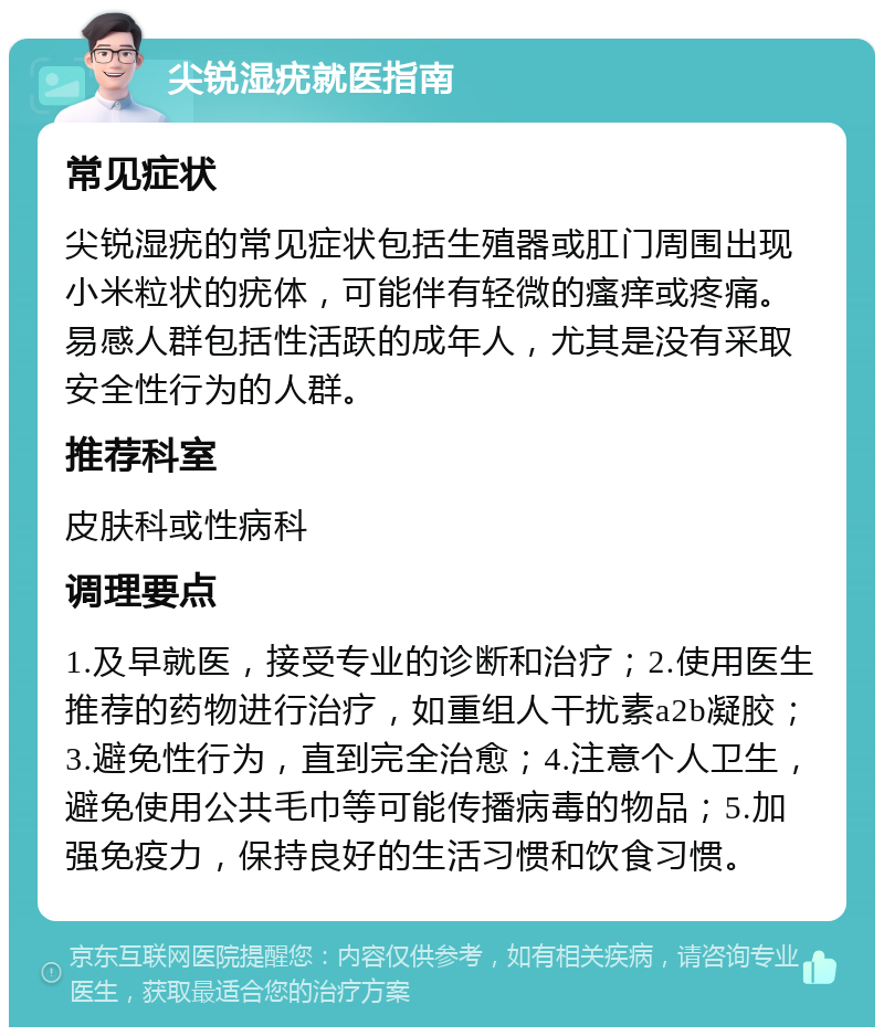 尖锐湿疣就医指南 常见症状 尖锐湿疣的常见症状包括生殖器或肛门周围出现小米粒状的疣体，可能伴有轻微的瘙痒或疼痛。易感人群包括性活跃的成年人，尤其是没有采取安全性行为的人群。 推荐科室 皮肤科或性病科 调理要点 1.及早就医，接受专业的诊断和治疗；2.使用医生推荐的药物进行治疗，如重组人干扰素a2b凝胶；3.避免性行为，直到完全治愈；4.注意个人卫生，避免使用公共毛巾等可能传播病毒的物品；5.加强免疫力，保持良好的生活习惯和饮食习惯。