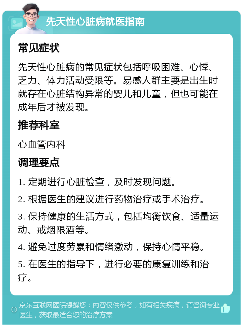 先天性心脏病就医指南 常见症状 先天性心脏病的常见症状包括呼吸困难、心悸、乏力、体力活动受限等。易感人群主要是出生时就存在心脏结构异常的婴儿和儿童，但也可能在成年后才被发现。 推荐科室 心血管内科 调理要点 1. 定期进行心脏检查，及时发现问题。 2. 根据医生的建议进行药物治疗或手术治疗。 3. 保持健康的生活方式，包括均衡饮食、适量运动、戒烟限酒等。 4. 避免过度劳累和情绪激动，保持心情平稳。 5. 在医生的指导下，进行必要的康复训练和治疗。