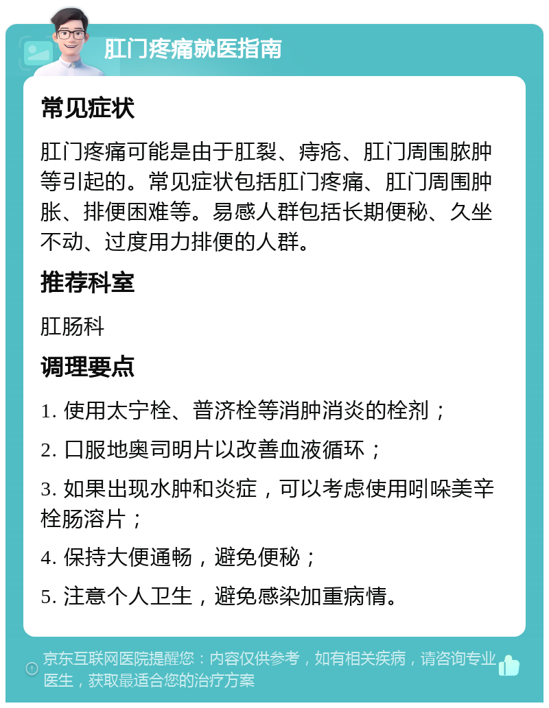 肛门疼痛就医指南 常见症状 肛门疼痛可能是由于肛裂、痔疮、肛门周围脓肿等引起的。常见症状包括肛门疼痛、肛门周围肿胀、排便困难等。易感人群包括长期便秘、久坐不动、过度用力排便的人群。 推荐科室 肛肠科 调理要点 1. 使用太宁栓、普济栓等消肿消炎的栓剂； 2. 口服地奥司明片以改善血液循环； 3. 如果出现水肿和炎症，可以考虑使用吲哚美辛栓肠溶片； 4. 保持大便通畅，避免便秘； 5. 注意个人卫生，避免感染加重病情。