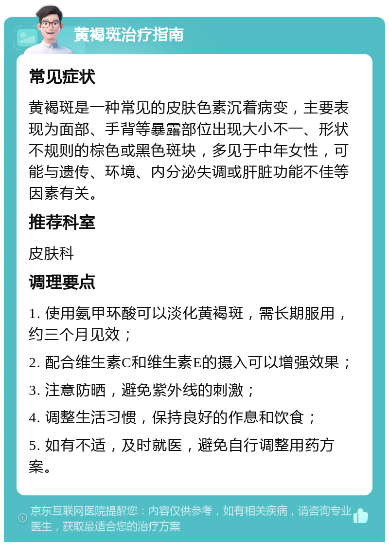 黄褐斑治疗指南 常见症状 黄褐斑是一种常见的皮肤色素沉着病变，主要表现为面部、手背等暴露部位出现大小不一、形状不规则的棕色或黑色斑块，多见于中年女性，可能与遗传、环境、内分泌失调或肝脏功能不佳等因素有关。 推荐科室 皮肤科 调理要点 1. 使用氨甲环酸可以淡化黄褐斑，需长期服用，约三个月见效； 2. 配合维生素C和维生素E的摄入可以增强效果； 3. 注意防晒，避免紫外线的刺激； 4. 调整生活习惯，保持良好的作息和饮食； 5. 如有不适，及时就医，避免自行调整用药方案。